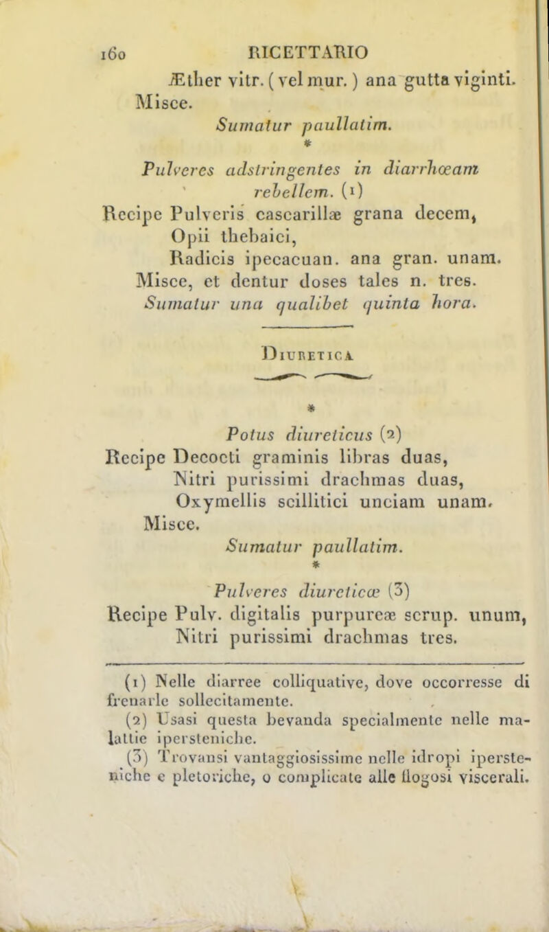 /Ether vitr. ( vel mur. ) ana gutta vigiliti. Misce. Sumatur paullalim. * Puh'crcs adslringentes in diarrliceani rehellcm. (0 Recipe Pulvcris cascarilla; grana decem, Opii thebaici, Radicis ipecacuan. ana gran. unam. Miscc, et dentur doses tales n. tres. Sumatur una cjuaìibel quinta hora. Diuretica Potus diurcticus (a) Recipe Decocti graminis lihras duas, Nitri purissimi drachmas daas, Oxymellis scillitici unciam unam. Miscc. Sumatur paullatim. * Pu1\cres diuretica' (3) Recipe Pulv. digitalis purpurea? scrup, unum, Nitri purissimi drachmas tres. (1) Nelle diarree collicruative, dove occorresse di frenarle sollecitamente. (2) Usasi questa bevanda specialmente nelle ma- ialile iperstenichc. (3) Trovatisi vantaggiosissime nelle idropi iperste- nichc e pletoriche, o complicate alle lloyosi viscerali.