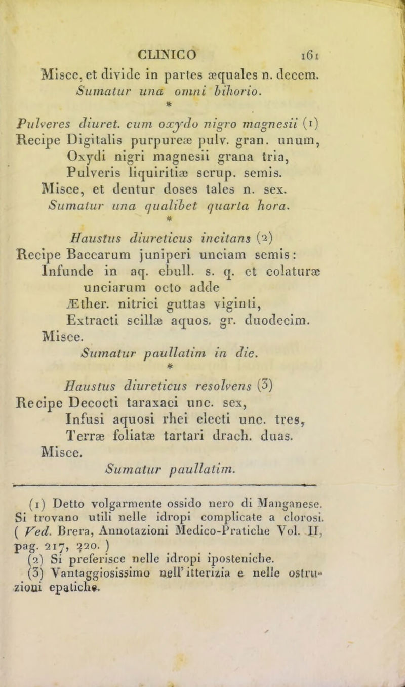 Miscc, et divide in partcs rcquales n. deccm. Su ma tur una ovini biìwrio. * Puìveres cliuret. cum oxydo nigro magnesii (0 Recipe Digitalis purpuree pulv. gran, unum, Oxydi nigri magnesii grana tria, Pulveris liquiriti;c scrup, semis. Olisce, et dentur doses tales n. sex. Stimatili- una quahbet quarta bora. i Haustus dìurcticus incìtans (2) Recipe Baccarum juniperi unciam semis: Infunde in aq. ebull. s. q. et colatura unciarum octo adde iEther. nitrici guttas vigilili, Extracti sciliae aquos. gr. duodecim. Misce. Sumatur pauìlatìm in die. Haustus dìurcticus resolvcns (3) Recipe Decocti taraxaci une. sex, Infusi aquosi rhei clecti une. tres, Terra? foliata? tartari drach. duas. Misce. Sumatur paullalim. (1) Detto volgarmente ossido nero di Manganese. Si trovano utili nelle idropi complicate a clorosi. ( Ved. Brera, Annotazioni Medico-Pratiche Voi. II, pag. 217, 220. ) (2) Si preferisce nelle idropi iposteniche. (3) Vantaggiosissimo uell'itterizia e nelle ostru- zioni epatiche.