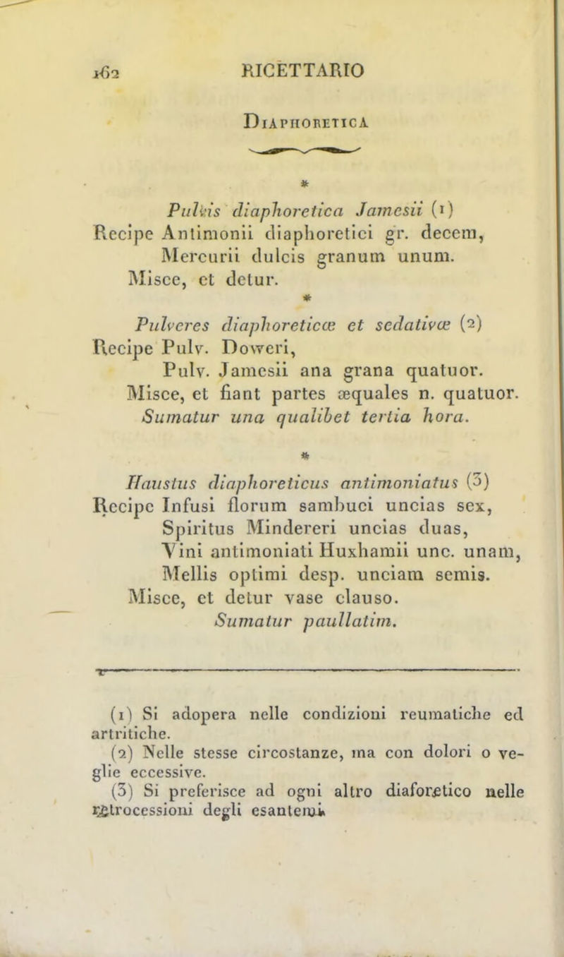DlAPHORETICA Pi/lvis diaphoretica Jamesii (i) Recipe Anlimonii diaphoretici gr. deccm, Mercurii dulcis granum unum. Misce, et delur. Pithcres diaphoreticte et sedativa; (2) Recipe Pulv. Dowcri, Pulv. Jamesii ana grana qualuor. Misce, ci fiant partes cequales n. quatuor. Sumatur una qualibet terlia hora. * Tfauslus diapìioreiicus antimoniatus (3) Recipe Infusi florum samhuci uncias sex, Spiritila Mindereri uncias duas, A ini antimoniali Huxhamii une. unara, Mellis optimi desp. unciam semis. Misce, et detur vase clauso. Sumatur paullatim. r ■ 1 —■ ' (1) Si adopera nelle condizioni reumatiche ed artritiche. (2) Nelle stesse circostanze, ma con dolori o ve- glie eccessive. (3) Si preferisce ad ogni altro diaforetico nelle retrocessioni degli esantemi»