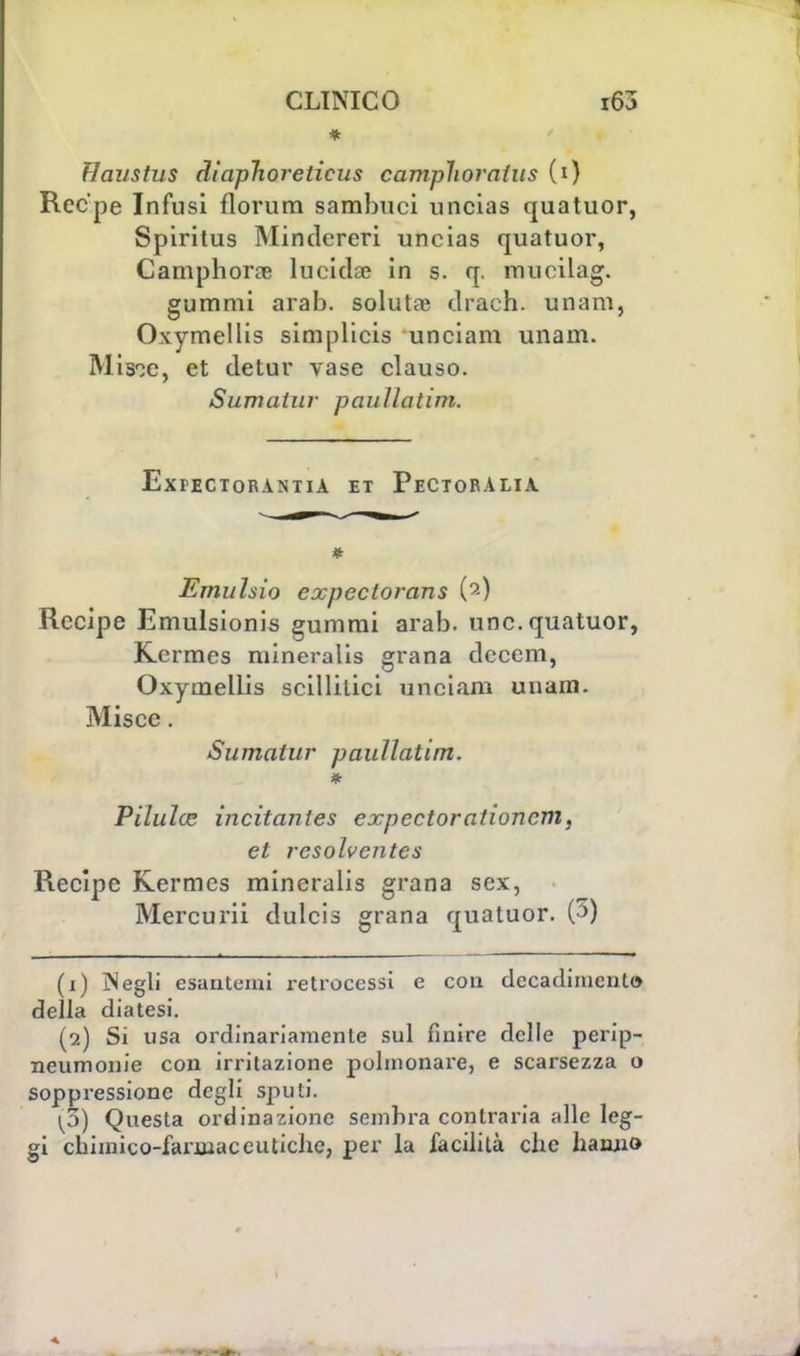 * Haustus dìaphoreticus camplioraius (i) Rec'pe Infusi florum sambuci uncias quatuor, Spiritus Mindereri uncias quatuor, Camphora? lucidae in s. q. mueilag. gummi arab. soluta; draeh. unam, Oxymellis simplicis unciam unam. Mis^c, et detur vase clauso. Stimatili' paullatim. ExPECTORANTlA ET PeCTORALIA * Emuhio expeclorans (2) Recipe Emulsionis gummi arab. une. quatuor, Kermes mineralis grana dcccm, Oxymellis scillilici unciam unam. Misce. Sumalur paullatim. Pilulce incitanies expectorationcm, et resolventcs Recipe Kermes mineralis grana sex, Mercuri! dulcis grana quatuor. (3) (1) Negli esantemi retrocessi e con decadimento della diatesi. (2) Si usa ordinariamente sul finire delle perip- neumonie con irritazione polmonare, e scarsezza o soppressione degli spuli. ^3) Questa ordinazione sembra contraria alle leg- gi chimico-farmaceutiche, per la facilità che hanno