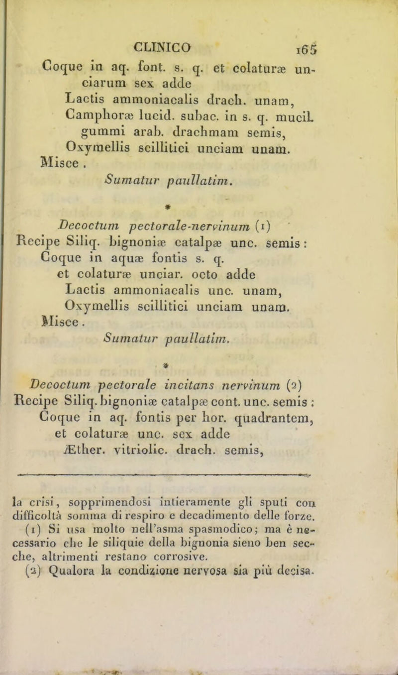 Coque in aq. font. s. q. et colatura; un- ciarum sex adde Lactis ammoniacalis draeh. unam, Camphoraì lucid. subac. in s. q. muciL gumrai arab. drachmam semis, Oxyraellis scillitici unciam unam. Miscc . Sumalur pauìlatim. * Decoctum pectorale-nervinum (i) Recipe Siliq. bignonia; catalpse une. semis : Coque in aquae fontis s. q. et colatura; unciar. octo adde Lactis ammoniacalis une. unam, Oxymellis scillitici unciam unam. Slisce. SumaLur pauìlatim. * Decoctum perforale incitans nervinum (2) Recipe Siliq. bignonia; catalpa; cont. une. semis : Coque in aq. fontis per hor. quadrantem, et colatura; une. sex adde ^Ether. vilriolic. drach. semis, la crisi, sopprimendosi intieramente gli spuli con difficoltà somma di respiro e decadimento delle forze. (1) Si usa molto nell'asma spasmodico; ma è ne- cessario clic le siliquie della bignonia sieno ben sec- che, altrimenti restano corrosive. (2) Qualora la condizione nervosa sia più decisa.