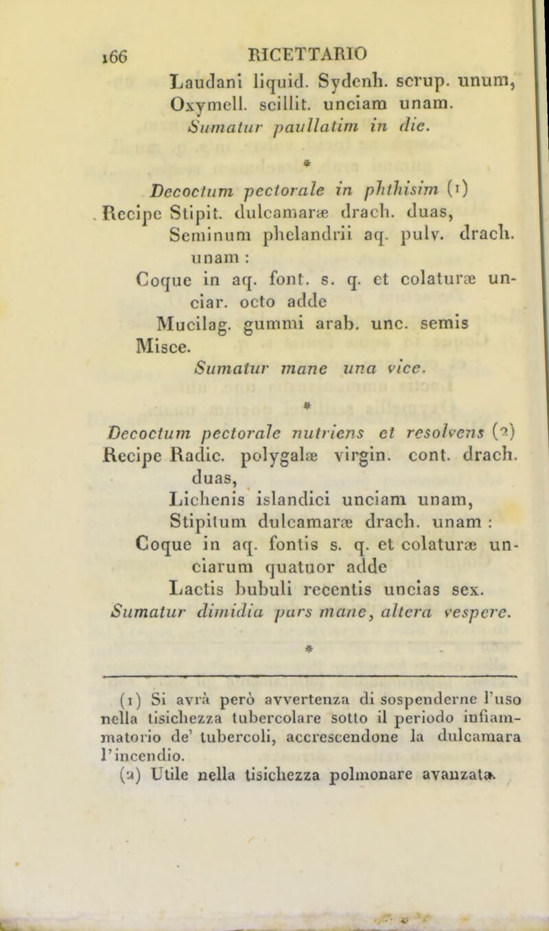 Laudani liquitl. Sydcnli. scrup, unum, Oxymell. scillit. unciara unam. Sumatur paullatim in the. i Decoclum perforale in phthisim (') Recipe Stipit. dulcamara drach. duas, Seminasi plielandrii aq. pulv. drach. imam : Coque in aq. font. s. q. et colatura; un- ciar. octo adde Mucilag. gummi arab. une. semis Misce. Sumatur mane una vice. Decoclum pectorale nutrieris et resohens C2) Recipe Radic. polygahje virghi, cont. drach. duas, Lichenis islandici unciam unam, Stipilum dulcamara; drach. unam : Coque in aq. fontis s. q. et colatura; un- ciarum quatuor adde Lactis hubuli recenlis uncias sex. Sumatur dimidia pars inane, altera vespcre. * (i) Si avrà però avvertenza di sospenderne l'uso nella tisichezza tubercolare sotto il periodo infiam- matorio de' tubercoli, accrescendone la dulcamara l'incendio. (a) Utile nella tisichezza polmonare avanzata.