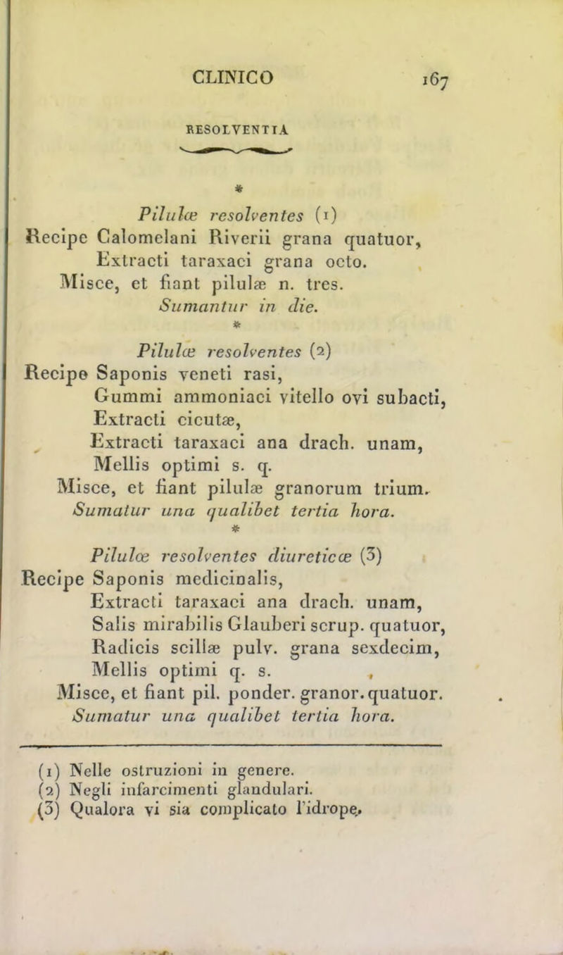 RESOLVENTIÀ P il ilice rcsohentes (1) Recipe Calomelani Riverii grana quatuor, Exlracti taraxaci grana octo. Misce, et fiant pilula? n. tres. Sumantiir in die. Pilulce resolventes (2) Recipe Saponis veneti rasi, Gummi ammoniaci vitello ovi subacti, Extracti cicuta?, Extracti taraxaci ana drach. unam, Mellis optimi s. q. Misce, et fiant pillila? granorum trium. Sumatur una (jualibet tertia hora. * Pilulce resolventes diureticce (3) Recipe Saponis medicinalis, Extracti taraxaci ana drach. unam, Salis mirabilis Glauberi scrup, quatuor, Radicis scillae pulv. grana sexdecini, Mellis optimi q. s. Misce, et fiant pil. ponder. granor. quatuor. Sumatur una quahbet tertia hora. (1) Nelle ostruzioni in genere. (9.) Negli infarcimenti glaudulari. (3) Qualora vi sia complicato l idrope..