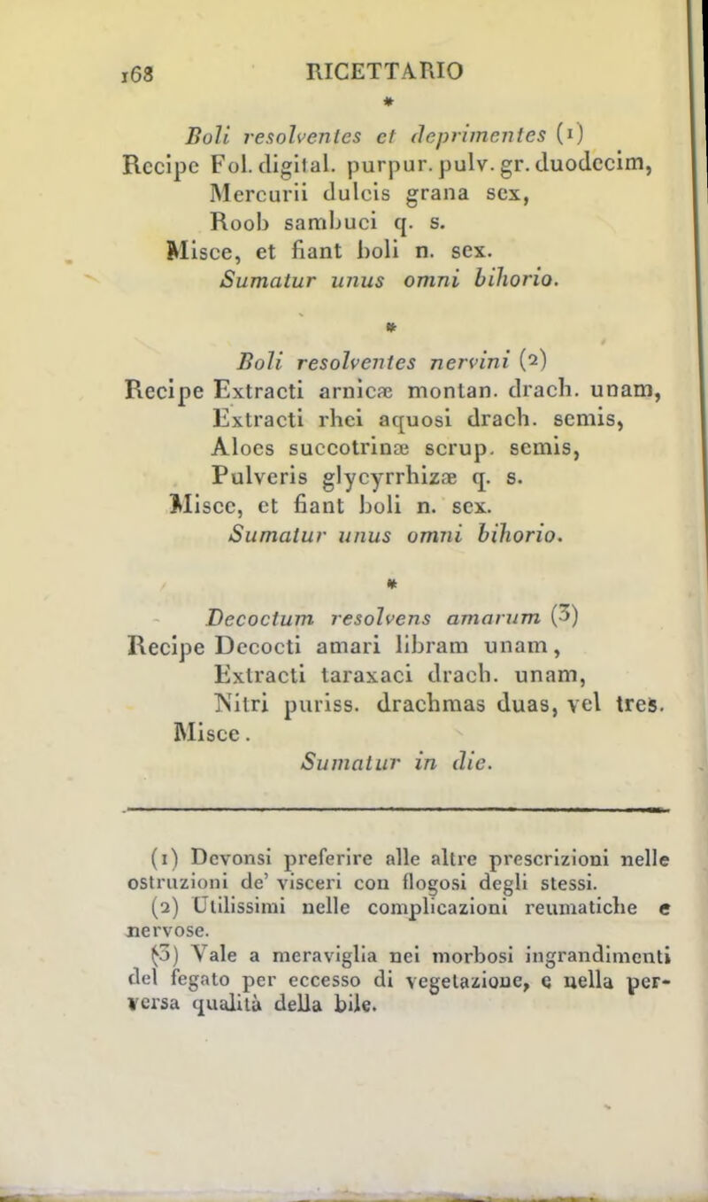 Boli resolvenles et deprimentes (0 Recipe Fol. cligiial. purpur. pulv. gr. duodeeim, Mercurii duleis grana sex, Roob samljuci q. s. Misce, et fiant boli n. sex. Sumatur unus omni bihorio. Boli resolvenies nervini (2) Recipe Extracti arnica? montan. drach. unam, Extracti rhei aquosi drach. semis, Alocs succotrinai scrup, scmis, Pulveris glycyrrhizae q. s. Miscc, et fiant boli n. sex. Sumatur unus omni bihorio. * Decoctum resolvens amo rum (3) Recipe Dccocti amari libram unam, Extracti taraxaci drach. unam, Nitri puriss. drachmas duas, vel treis. Misce. Sumatur in die. (1) Dcvonsi preferire alle altre prescrizioni nelle ostruzioni de' visceri con flogosi degli stessi. (2) Utilissimi nelle complicazioni reumatiche e nervose. £3) Vale a meraviglia nei morbosi ingrandimenti del fegato per eccesso di vegelazioue, e nella per- versa qualità della bile.