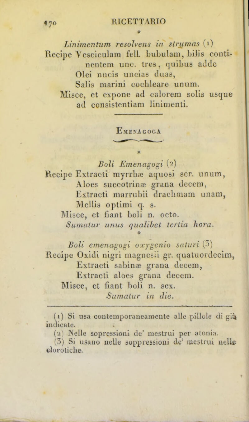 * Linimcntum rcsohens in strumas (0 Recipe Vesciculam fieli bubulam, bilis conti- ncnlcm une. tres, quibus adde Olei nucis uncias cluas, Salis marini eoebleare unum. Misce, et espone ad calorem solis usque ad consistcntiam linimenti. Emenacoga * Boli Emenagogi (2) Recipe Extracli myrrha; aquosi scr. unum, Aloes succotrina? grana deccm, Extracti marrubii drachmam imam, Mellis optimi q. s. Misce, et fianl boli n. octo. Sumulur unus qualibet terlia hora. Boli emenagogi oxygenio saturi (3) Recipe Oxidi (tigri magnesii gr. qualuordccim, Extracti sabina? grana decem, Extracli aloes grana deccm. Misce, et fiant boli n. sex. Sutnatiir in die. (i) Si usa contemporaneamente alle pillole di giìt indicate. (a) Nelle sopressioni de' mestrui per atonia. (3) Si usano nelle soppressioni de' mestrui nelle clorotichc.