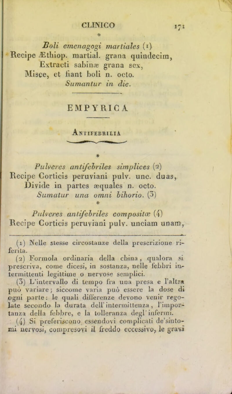 * Boli emcnagogi rnartiales (i) Recipe ./Ethiop. martial. grana quindecim, Extracti sabina grana sex, Misce, et fiant boli n. oelo. Su maritar in die. EMPYRIC A Antifebrilia * Pulveres antifchriles simplices (2) Recipe Corticis peruviani pulv. une. duas, Divide in partes sequales n. octo. Sumatur una ornili hihorio. (3) * Pulveres anlifebriles compositoi (4) Recipe Corticis peruviani pulv. unciam unamy (1) Nelle stesse circostauze della prescrizione ri- feri la. (2) Forinola ordinaria della china , qualora pi prescriva, come dicesi, in sostanza, nelle febbri irt- termitlcnti legittime o nervose semplici. (3) L'intervallo di tempo fra una presa e l'altra può variare ; siccome varia può essere la dose di ogni parte : le quali differenze devono venir rego- late secondo la durata dell'intermittenza , l'impor- tanza della febbre, e la tolleranza degl'infermi. (4) Si preferiscono essendovi complicati de'sinto- rni uervosi, compresovi il freddo eccessivo, le gravi
