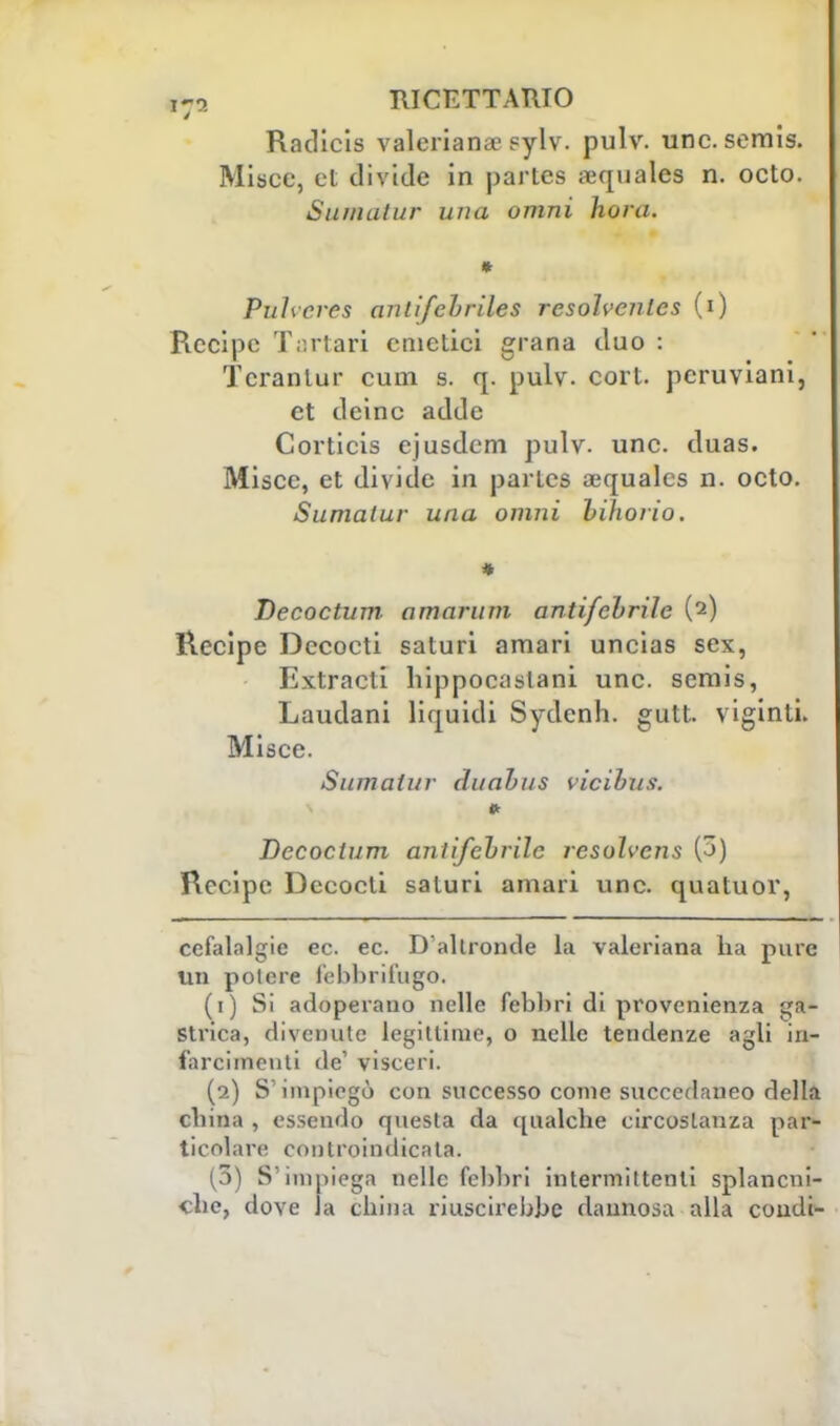 / Radicis valeriana? sylv. pulv. une. semis. Misce, et divide in partes sequales n. octo. Suina tur una omni hora. Puhcrcs anlifcbriles resohcnles (i) Recipe Tartari emetici grana duo : Tcrantur cum s. q. pulv. cort. peruviani, et deinc adde Corticis cjusdem pulv. une. duas. Misce, et divide in partes aìqualcs n. octo. Sumatur una omni Liborio. Decoctum amaruni antifchrìle {?■) Recipe Dccocti saturi amari uncias sex, Extracti hippocaslani une. semis, Laudani liquidi Sydcnh. gutt. viginti. Misce. Sumatur duabus vicibus. Decoctum anlifebrilc resolvens (3) Recipe Dccocti saturi amari une. quatuor, cefalalgie ec. ec. D'altronde la valeriana ha pure un potere febbrifugo. (1) Si adoperano nelle febbri di provenienza ga- strica, divenute legittimo, o nelle tendenze agli in- farcimenti de' visceri. (2) S'impiegò con successo come succedaneo della china , essendo questa da qualche circostanza par- ticolare controindicata. (3) S'impiega nelle febbri intermittenti splancni- che, dove la china riuscirebbe dannosa alla condì-