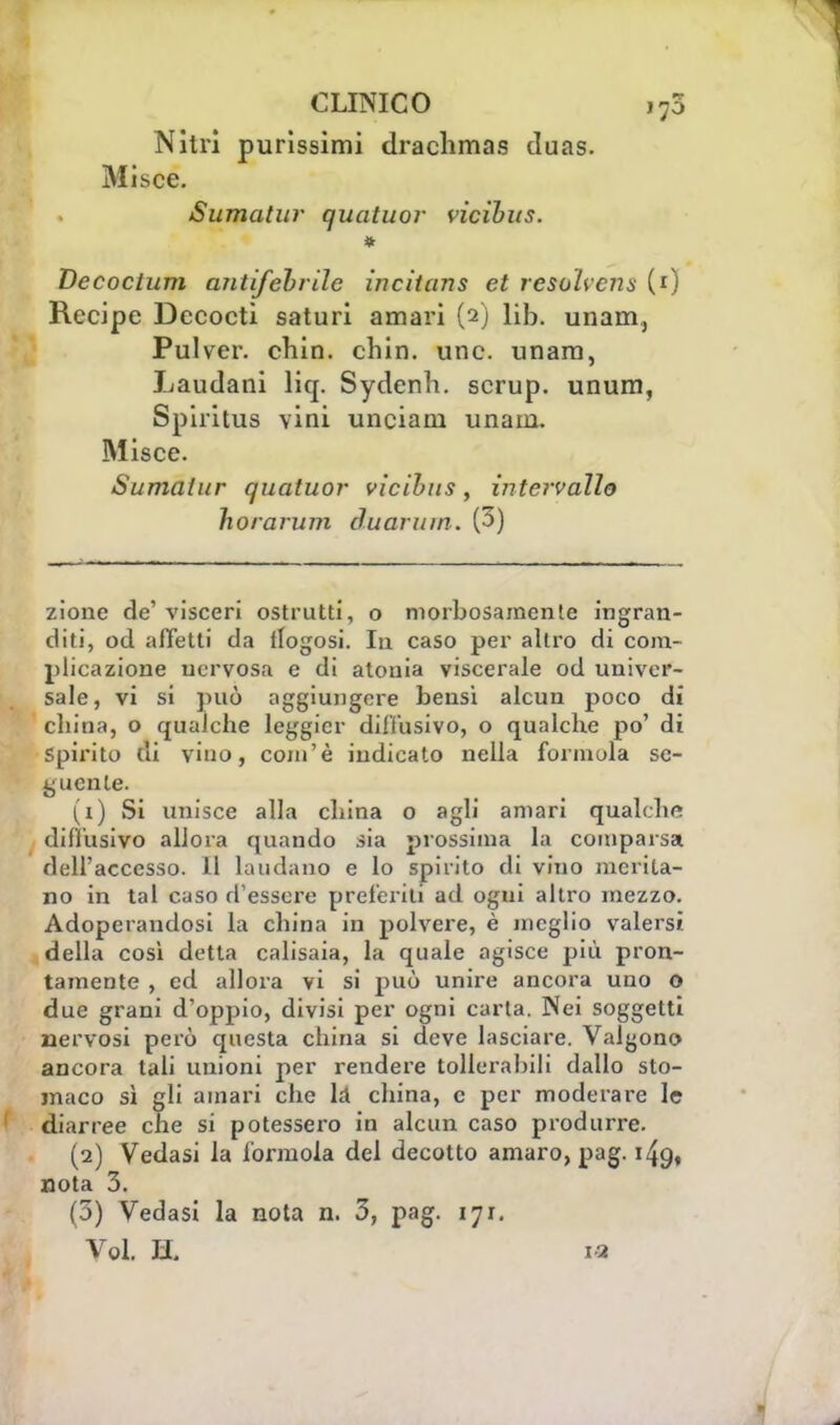 Nitri purissimi drachmas cluas. Misce. Sumatur quatuor ncihus. * Decoctum antifebrile incitans et resolvena (0 Recipe Decocti saturi amari (2) lib. unam., Pulver. chin. chin. une. unam, Laudani liq. Sydenh. scrup, unum, Spiritus vini unciani unam. Misce. Sumalur quatuor vlcibus, intervallo horarum duaruin. (3) zione de' visceri ostruiti, o morbosamente ingran- diti, od affetti da flogosi. In caso per altro di com- plicazione nervosa e di atonia viscerale od univer- sale, vi si può aggiungere bensì alcun poco di cbina, o qualche leggici' diffusivo, o qualche po' di Spirito di vino, com'è indicato nella formula se- guente. (1) Si unisce alla china o agli amari qualche diffusivo allora quando sia prossima la comparsa dell'accesso. Il laudano e lo spirito di vino merita- no in tal caso d'essere preferiti ad ogui altro mezzo. Adoperandosi la china in polvere, è meglio valersi della così detta calisaia, la quale agisce più pron- tamente , ed allora vi si può unire ancora uno o due grani d'oppio, divisi per ogni carta. Nei soggetti nervosi però questa china si deve lasciare. Valgono ancora tali unioni per rendere tollerabili dallo sto- maco sì gli amari che Li china, e per moderare le diarree che si potessero in alcun caso produrre. (2) Vedasi la forinola del decotto amaro, pag. 149, nota 3. (3) Vedasi la nota n. 3, pag. 171. Voi. H. ia
