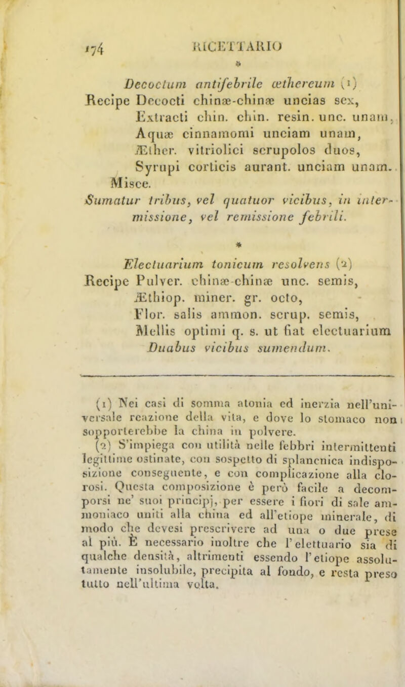 * Decadimi antifebrilc cethercum (t) Recipe Decocti chinae-chinae uncias sex, Exttacti chin. cliin. resin. une. unain. Aquie cinnamomi unciam unaui, TElher. vitriolici serupolos duos, Syrupi corticis aurant. unciam imam. Misee. Sumatur trihns, vel quatuor vicihus, in inter- missione, vel remissione febrili. * EJectuarìum tonicum raolvens (2) Recipe Pulvcr. china? chinai une. semis, iEthiop. mincr. gr. oeto, Fior, salis ammon. scrup, scmis, Mcllis optimi q. s. ut fiat elcctuarium Duabus vicibus sumeri dum. (1) Nei casi di somma aionia ed inerzia nell'uni- versale reazione della vila, e dove lo stomaco non 1 Sopporterebbe la china in polvere. (•2) S'impiega con utilità nelle febbri intermilteuti legittime ostinate, con sospetto di splancnica indispo- sizione conseguente, e con complicazione alla clo- rosi. Questa composizione è però facile a decom- porsi ne' suoi principi, per essere i fiori di sale am- moniaco uniti alla china ed all'etiope minerale, di modo che devesi prescrivere ad una o due prese al più. È necessario inoltre che l'elettuario sia di qualche densiià, altrimenti essendo l'etiope assolu- tamente insolubile, precipita al fondo, e resta preso tutto nell'ultimo volta.