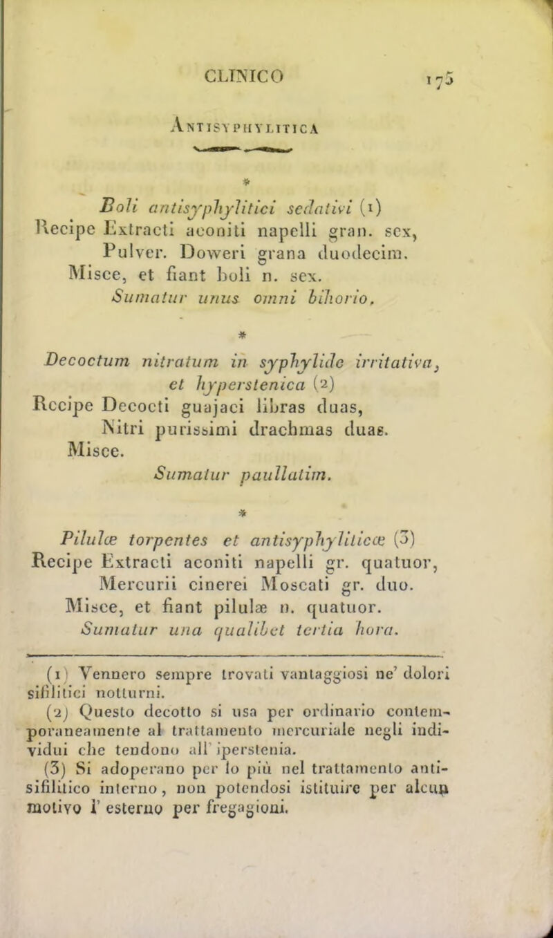Antisypiiy litica * Boli antisyphjìitici sedativi (i) llecipe Extracti aconiti napelli gran, sex, Pulver. Doweri grana duo decina. Misce, et fiant boli n. sex. Suniatur n/tus ovini bihorio. * Decoctum nitratam in syphylirfc irritativa, et lijjierstenica (2) Recipe Decocti guajaci libras duas, Nitri purissimi drachmas duae. Misce. Sumalur paullalim. * Pilulce torpentes et antisyphy litica' (3) Recipe Extracti aconiti napelli gr. quatuor, Mercurii cinerei Moscati gr. duo. Misce, et fiant pillila? a, quatuor. Sumalar una ùuaìibet tcrtia hura. (1) Vennero sempre trovati vantaggiosi ne'dolori siiìlitici notturni. (2J Questo decotto si usa per ordinario contem- poraneamente al trattamento mercuriale negli indi- vidui che tendono all' iperstenia. (3) Si adoperano per io più nel trattamento anti- sifìlitico interno, non potendosi istituire per alcun, motivo 1' esterno per fregagioni.