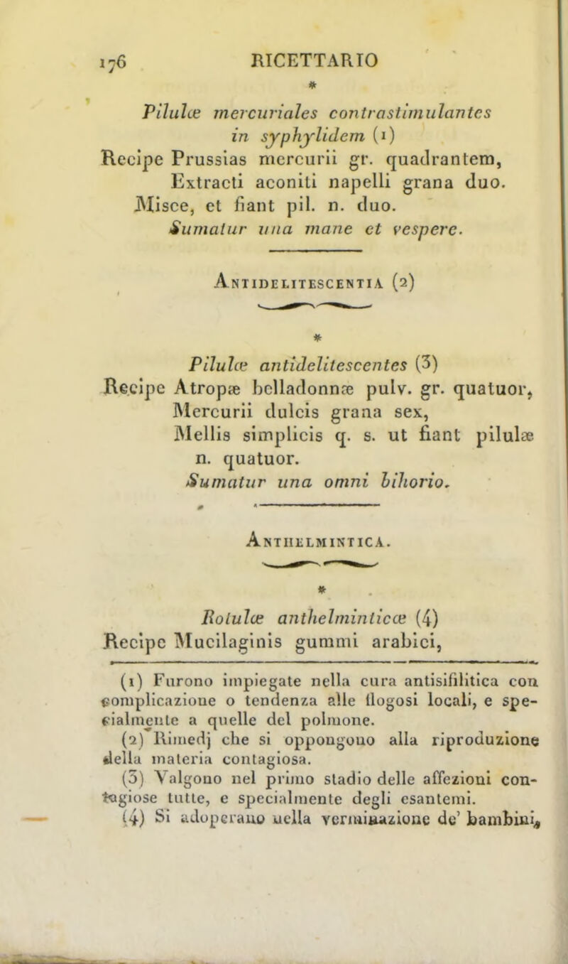 * Pìluìte mercuriales contrastimulantcs in syphylidem (i) Recipe Prussias mercurii gt\ quadrantem, Extracti aconili napelli grana duo. JNIisce, et fiant pil. n. duo. Sumatur una mane et ve spere ■ ANTIDEI.ITESCENTIA (2) # PiJula1 antidelitescentes (3) Recipe Atropse belladonna? pulv. gr. quatuor, Mcrcurii dulcis grana sex, Wellis simplicis q. s. ut fiant pilula? n. quatuor. Sumatur una omni uihorio. Anthelminticà. * Rotula; anthelminlicce (4) Recipe Mucilaginis guranii arabici, (i) Furono impiegate nella cura antisifilitica con complicazione o tendenza alle Uogosi locali, e spe- zialmente a quelle del polmone. (i) Rimedj che si oppongono alla riproduzione della materia contagiosa. (5) Valgono nel primo stadio delle affezioni con- tagiose tutte, e specialmente degli esantemi. (4) Si adoperano uclla vcnuiiàiizione de' bambini,