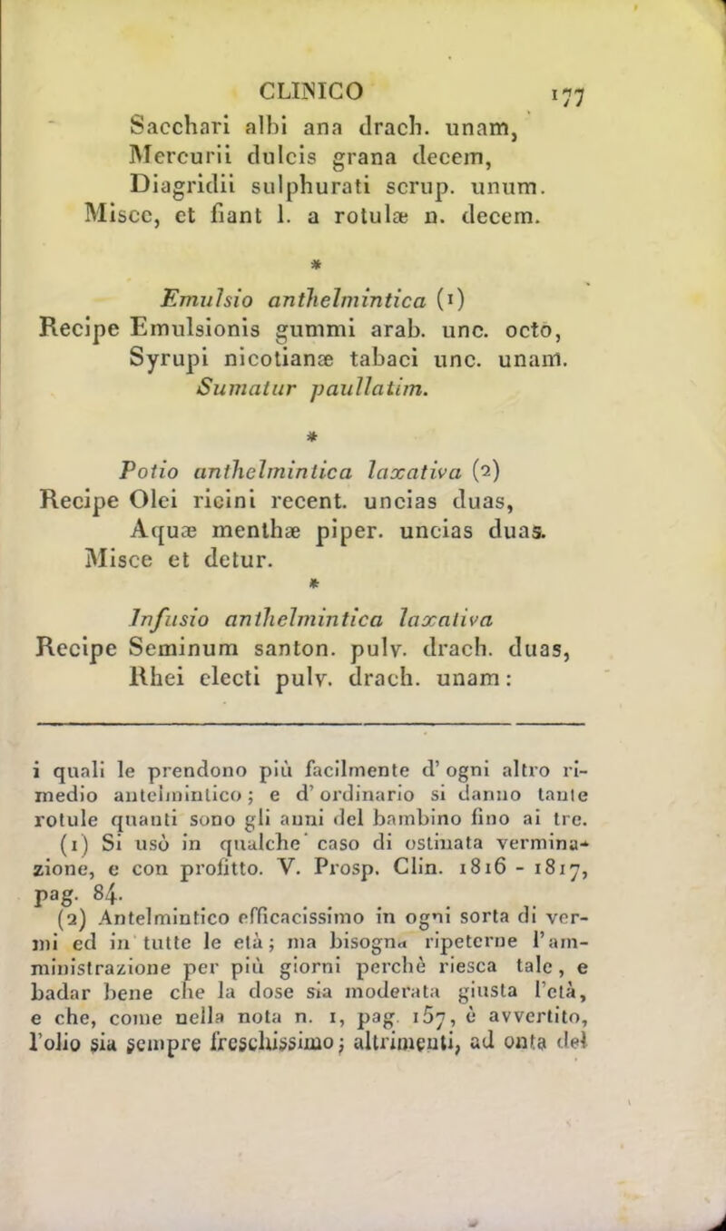 Sacchari albi ana drach. unam, Mercurii dulcis grana clecem, Diagridii sulphurati scrup. unum. Miscc, et fiant 1. a rotula; n. ilecem. * Emuhio anthelmintica (0 Recipe Emulsionis gummi arab. une. octo, Syrupi nicotianae tabaci une. unam. Sumatur pauìlatim. * Potio unthehninlica laxativa (2) Recipe Olei ricini recent, uncias duas, Aquae menthse piper. uncias cìuas. Misce et detur. * Infusio antliehnintica laxaliva Recipe Seminum santon. pulv. drach. duas, Rhei clecti pulv. drach. unam : i quali le prendono più facilmente d' ogni altro ri- medio antelmintico ; e d'ordinario si danno tante rotule quanti sono gli anni ilei bambino fino ai tre. (1) Si usò in qualche caso di ostinata verminu-' zione, e con profitto. V. Prosp. Clin. 1816 - 1817, (q) Antelmintico efficacissimo in ogni sorta di ver- mi ed in tutte le età; ma bisogna ripeterne l'am- ministrazione per più giorni perchè riesca tale, e badar bene che la dose sia moderata giusta l'età, e che, come nella nota n. 1, pag 157, è avvertito, l'olio sia sempre freschissimo; altrimenti, ad onta del