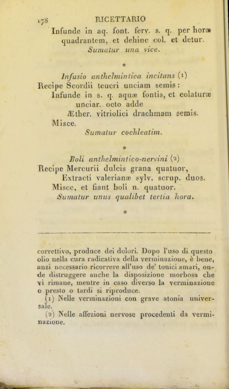 Infonde in aq. font. fcrv. s. q. per hor* quadrantcm. et tlchinc col. et dctur. Sumatur una vice. lnfusio antlichninìica incitans (i) Recipe Scordii teucri unciam scmis : Infunile in s. q. aqu;e fonlis, et colatura? unciar. octo adde iElhcr. vitriolici drachmam semis. Misce. Sumatuv cocldealim. Boli anthelmintìcQ-nervìni (2) Recipe Mercurii dulcis grana quatuor, Extracti valeriana sylv. scrup. duos. Misce, et lìant boli n. quatuor. Sumatur unus qualibet terlia ho/a. correttivo, produce dei dolori. Dopo l'uso di questo olio nella cura radicativa della verminazioue, è bene, anzi necessario ricorrere all'uso de' tonici amari, on- de distruggere anche la disposizione morbosa che vi rimane, mentre in caso diverso la vermiuazione o presto o tardi si riproduce. (1) J'Jelle verminazioni con grave atonia univer- sale. (2) Nelle affezioni nervose procedenti da vermi- nazione.