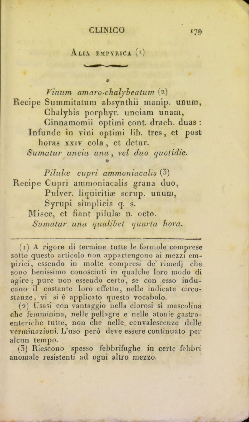 Alia empvrica (0 * Vinum amaro-chaljbeatum (?•) Piecipc Summitalum ahsynlhii manip. unum, Chalybis porphyr. unciam unam, Cinnamomii optimi cont. draeh. duas : Infuncìe in vini optimi lib. tres, et post horas xxiv cola , et de tur. Sumatur lincia una , vcl duo quoticlie. Piluìce capri ammoniacalìs (3) Recipe Cupri ammoniacalis grana duo, Pulver. liquiritiae scrup. unum, Syrupi shnplicis q. s. Misce, et fiant pilulae n. octo. Sumatur una qualibet quarta hora. (1) A rigore di termine tutte le l'orinole comprese sotto questo articolo non appartengono ai mezzi em- pirici, essendo in molte compresi de' rimedi che sono benissimo conosciuti in qualche loro modo di agire ; pure non essendo certo, se con esso indu- cano il costante loro effetto, nelle indicate circo- stanze, vi si è applicato questo vocabolo. (2) Usasi con vantaggio nella clorosi sì mascolina che femminina, nelle pellagre e nelle atonie gastro- enteriche tutte, non che nelle convalescenze delle verminnzioni. L'uso però deve essere continuato per alcun tempo. (3) Riescono spesso febbrifughe in certe febbri anomale resistenti ad ogni altro mezzo.