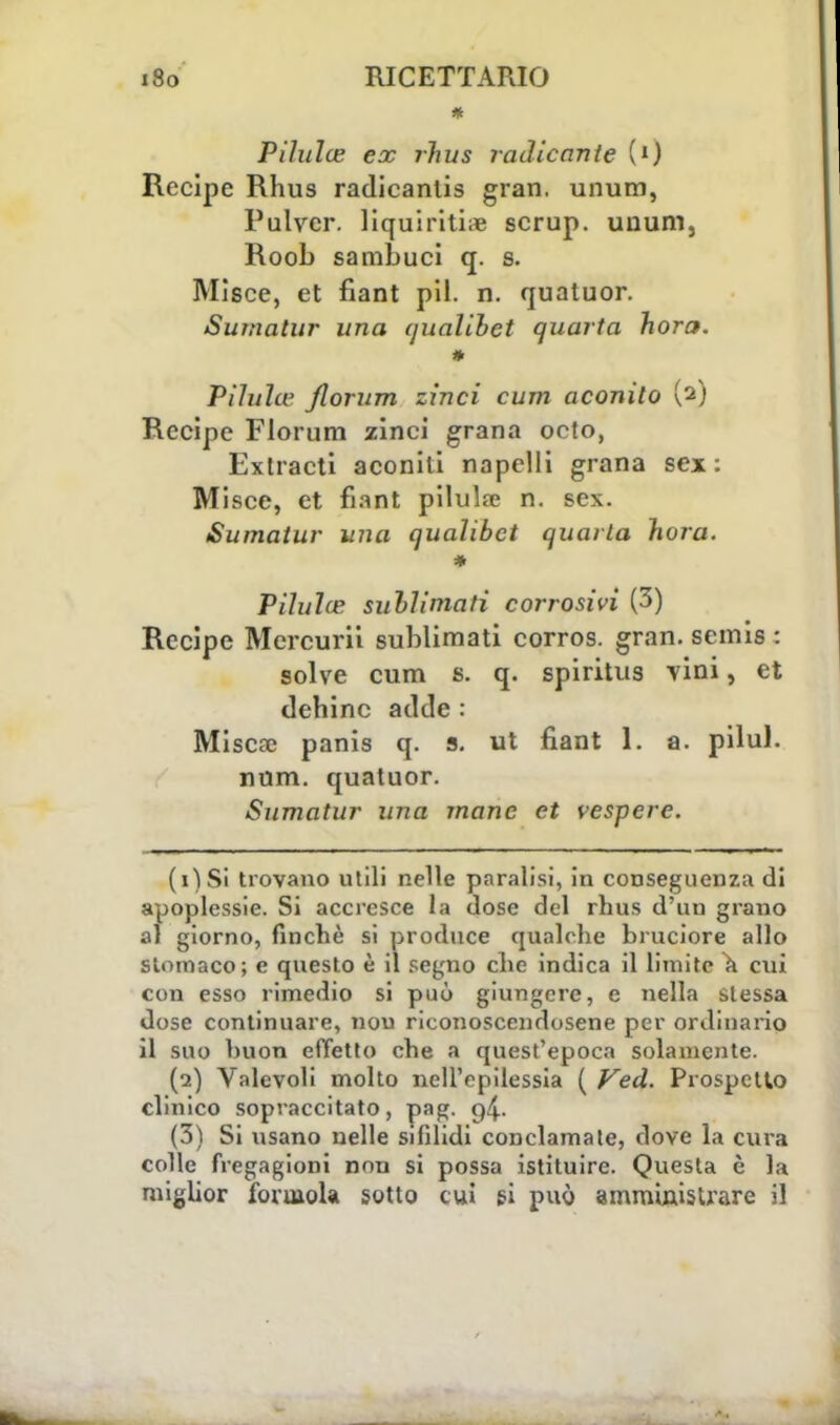 Pilulce ex rhus radicante {l) Recipe Rhus radicanlis gran, unum, Pulvcr. liquiritise scrup, unum, Roob sambuci q. s. Misce, et fiant pil. n. quatuor. Sumatur una (jualibet quarta hora. * Pilulw Jlorum zinci cura aconito (2) Recipe Florum zinci grana octo, Extracti aconiti napelli grana sex : Misce, et fiant pilulre n. sex. Sumatur una qualibct quarta hora. * Pilulce sublimati corrosivi (3) Recipe Mercuri! sublimati corros. gran, semis : solve cum s. q. spiritus vini, et tlehinc acide : Misere panis q. s. ut fiant 1. a. pilul. num. quatuor. Sumatur una mane et vespere. ( 1 ) Si trovano utili nelle paralisi, in conseguenza di apoplessie. Si accresce la dose del rhus d'un grano al giorno, finché si produce qualche bruciore allo stomaco; e questo è il segno che indica il limite a cui con esso rimedio si può giungere, e nella slessa dose continuare, non riconoscendosene per ordinario il suo buon effetto che a quest'epoca solamente. (2) Valevoli molto nell'epilessia ( Ved. Prospetto clinico sopraccitato, pag. g4- (3) Si usano nelle sifilidi conclamate, dove la cura colle fregagioni non si possa istituire. Questa è la miglior forinola sotto cui si può amministrare il