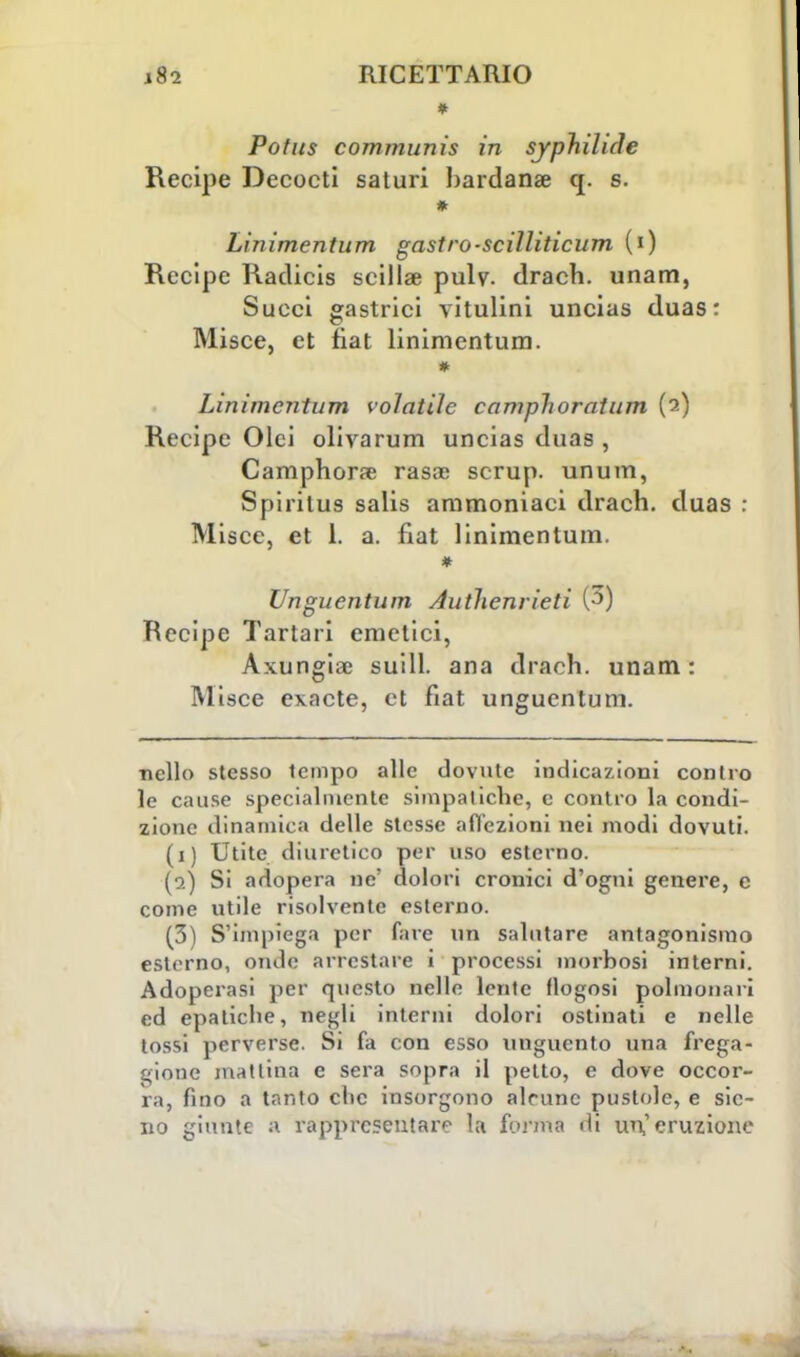 Potus communis in syphilicle Recipe Decocti saturi bardana? q. s. * Linimentum gastro-scilliticum (i) Recipe Raclicis scillae pulv. drach. unam, Succi gastrici vitulini uncias duas : Misce, et fiat linimentum. Linimentum volatile camplioratum (?-) Recipe Olci olivarum uncias duas , Camphorse rasa? scrup, unum, Spiritus salis ammoniaci drach. duas : Misce, et 1. a. fiat linimentum. Unguentum Autlienrieti (3) Recipe Tartari emetici, Axungiae suill. ana drach. unam: Misce exacte, et fiat unguentum. nello stesso tempo alle dovute indicazioni contro le cause .specialmente simpatiche, e contro la condi- zione dinamica delle stesse affezioni nei modi dovuti. (i) Utitc diuretico per uso esterno. (a) Si adopera ne' dolori cronici d'ogni genere, e come utile risolvente esterno. (3) S'impiega per fare un salutare antagonismo esterno, onde arrestare i processi morbosi interni. Adoperasi per questo nelle lente flogosi polmonari ed epatiche, negli interni dolori ostinati e nelle tossi perverse. Si fa con esso unguento una frega- gione mattina e sera sopra il petto, e dove occor- ra, fino a tanto clic insorgono alcune pustole, e sic- no giunte a rappresentare la forma di un,'eruzione