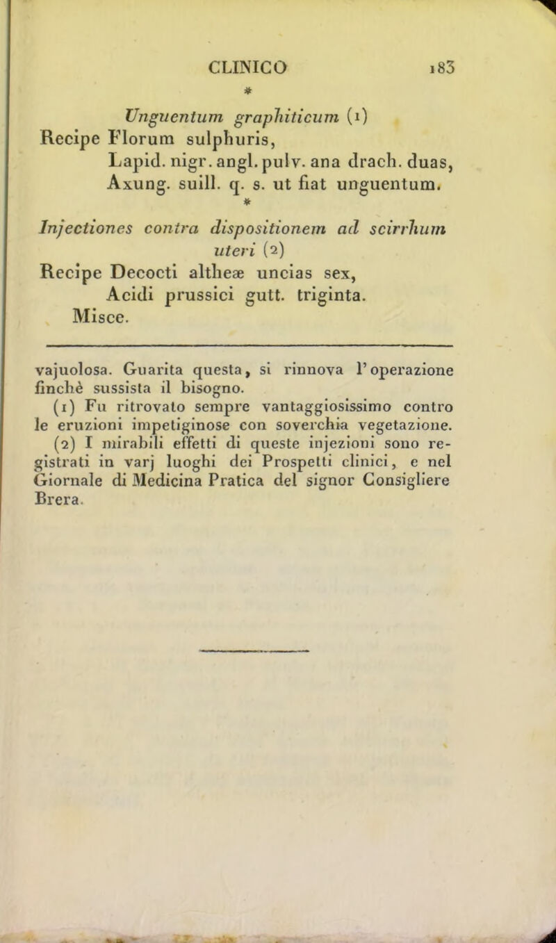 * Unguentimi graphiticum (0 Recipe Florum sulphuris, Lapid. nigr. angl. pulv. ana drach. duas, Axung. suill. q. s. ut fiat unguentum. Injectiones contro, dispositionem ad scirrhum uteri (2) Recipe Decocti altheae uncias sex, Acidi prussici gutt. triginta. Miscc. vajuolosa. Guarita questa, si rinnova l'operazione finché sussista il bisogno. (1) Fu ritrovato sempre vantaggiosissimo contro le eruzioni impetiginose con soverchia vegetazione. (2) I mirabili effetti di queste injezioni sono re- gistrati in varj luoghi dei Prospetti clinici, e nel Giornale di Medicina Pratica del signor Consigliere Brera.