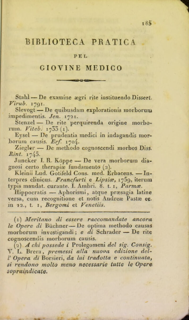 BIBLIOTECA PRATICA PEL GIOVINE MEDICO ■ll.Tl.il.» Stahl — De exaraine aegri rite instituendo Dissert Virub. 1791. Slevogt — De quibusdam explorationis morborum impedimentis. Jen. 1721. Stenzel — De rite perquirenda origine morbo- im Vileb. 1^33 (1). Eyscl — De prudeutia medici in indagandis mor- borum causis. Erf. 1704. Ziegler — De metliodo cognoscendi morbos Diss. Rint. 1745. Juncker I. R. Kòppe — De vera morborum dia- gnosi certo tberapioe fundaiueuto (9.). Kleinii Lud. Gotifeld Cons. med. Erbaceus. —In- terpres cliuicus. Frane furti e Lipsia?, 1759, iterimi typìs mandat. curante. L Ambri. 8. t. 1, Parma?. Plippocratis —Aphorismi, atque prrcsagia latine versa, cimi recognitione et notis Andrea; Pasta? eg. in 12., t. 1, Bergomi et Venetiis. (1) Meritano di essere raccomandate ancora le Opere di Bucbner—De optiina methodo causas morborum invosligandi ; e di Schrader — De rite cognoscendiì morborum causis. (2) A chi possedè i Prolegomeni del sig. Consig. Y. L. Brera, premessi alla nuova edizione del- l' Opera di Borsieri, da lui tradotta e continuata, si rendono molto meno necessarie tutte le Opere soprai/idicate.