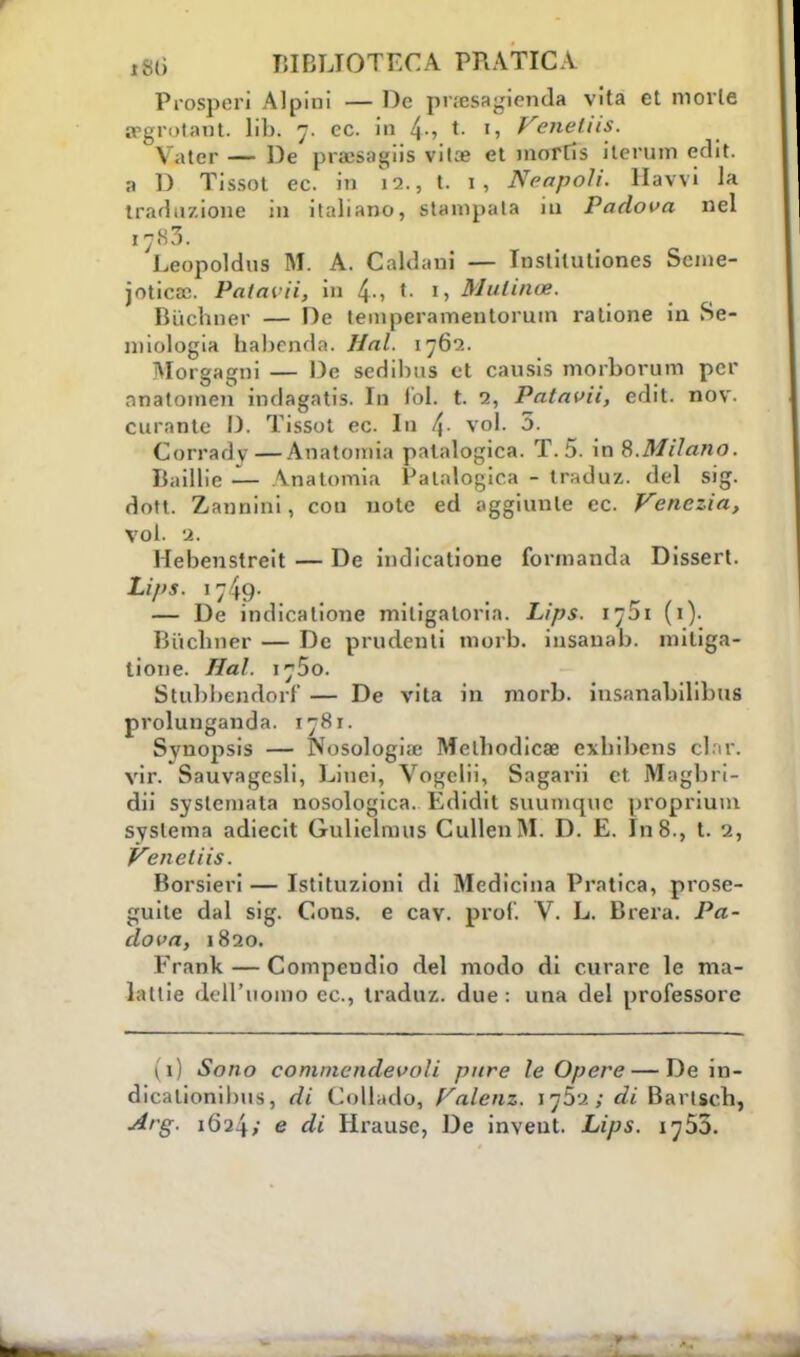Prosperi Alpini — De pnesagienda vita et morie cegrotant lib. 7. ce. in /\., t. 1, Venetiis. Vater — De pra;sagiis vita? et inorris iterum eflit. 3 D Tissot ec. in 12., t. 1, Neapoli. Havvi la traduzione in italiano, stampata in Padova nel I7.S3. Leopoldns M. A. Caldani — Instituliones Scme- jotìcac. Patavii, in 4-, t. I, Mulino*. Biichner — De temperamentorum ratione in Se- miologia habenda. Hai. 1762. Morgagni — De sedibus et cansis morborum per rinatomeli inrlagatis. In lol. t. 2, Patavii, edit. nov. curante D, Tissot ec. In !\- voi. 3. Corrady—Anatomia patologica. T. 5. in 8.Milano. Badile — Anatomia Patalogica - traduz. del sig. dott. Zannini, con note ed aggiunte ec Venezia, voi. a. Hebenstreit — De indicatione formanda Dissert. Lips. 1749. ... r , \ — De indicatione miligaloria. Lips. 1701 (1). Bi'iclmer — De prudenti morb. insauab. miliga- lione. Hai. \^So. Stubbendorf — De vita In morb. insanabilibus prolunganda. 1781. Svnopsis — Nosologia: Melbodicae exbibens clar. vir. Sauvagcsli, Linei, Vogelii, Sagarii et Magbri- dii syslemata nosologica. Edidit suumqnc proprium syslema adiecit Guliclmus CullenM. D. E. In 8., t. 2, Veneliis. Borsieri — Istituzioni di Medicina Pratica, prose- guite dal sig. Cons. e cav. prof. V. L. Brera. Pa- dova, 1820. Frank — Compendio del modo di curare le ma- lattie dell'uomo ec, traduz. due : una del professore \\) Sono cominendevoìi pure le Opere — De in- dicalionibus, di Collido, Valenz. I?5a; di Bartscb, Arg. iGi4>' e di Hrause, De inveut. Lips. 1755.