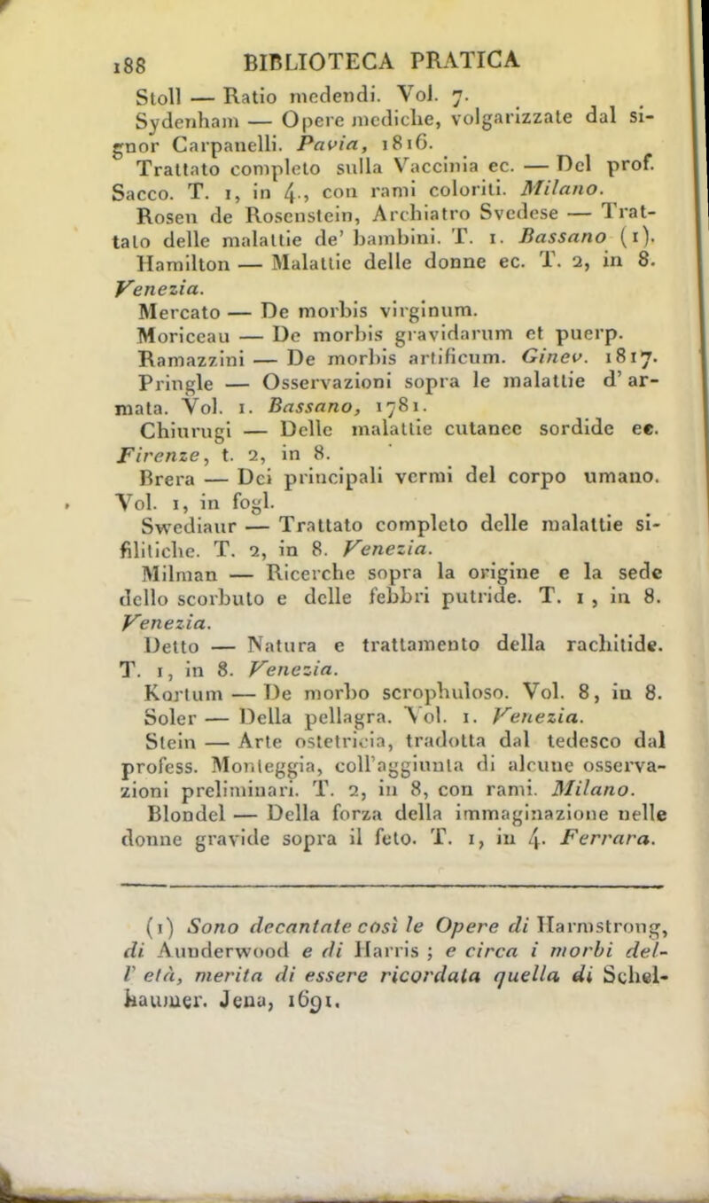 StoU — Ratio mcdendi. VoJ. 7. Sydenham — Opere mediche, volgarizzate dal si- gnor Carpanelli. Pavia, 1816. Trattato completo sulla Vacciniate. —Del prof. Sacco. T. i, in 4-, con ran1' coloriti. Milano. Rosen de Roscnstein, Archiatra Svedese — Trat- talo delle malattie de'bambini. T. 1. Bussano (1). Hamilton — Malattie delle donne ec. T. 2, in 8. Venezia. Mercato — De morbis virginum. Moriceau — De morbis gravidarum et puerp. Ramazzini — De morhis artifienm. Ginev. 1817. Pringle — Osservazioni sopra le malattie d' ar- mata. Voi. 1. Bassano, 1781. Chiurugi — Delle malattie cutanee sordide ee. Firenze, t. 2, in 8. Rrei-a — Dei principali vermi del corpo umano. Voi. 1, in fogl. Swediaur — Trattato completo delle malattie si- filitiche. T. 2, in 8. Venezia. Milman — Ricerche sopra la origine e la sede dello scorbuto e delle l'ebbri putride. T. 1 , iu 8. Venezia. Detto — Natura e trattamento della rachitide. T. 1, in 8. Venezia. Kortum—De morbo scrophuloso. Voi. 8, in 8. Soler— Della pellagra. Voi. 1. Venezia. Stein — Arte ostetricia, tradotta dal tedesco dal profess. Monleggia, eollaggiunla di alcuue osserva- zioni preliminari. T. 2, in 8, con rami. Milano. Blondel — Della forza della immaginazione nelle donne gravide sopra il feto. T. 1, iu l\. Ferrara. (1) Sono decantate così le Opere di Harmstrong, \ iniderwood e di Harris ; e circa i morbi del- l' età, merita di essere ricordata quella di Schel- haumer. Jena, iCk)i.