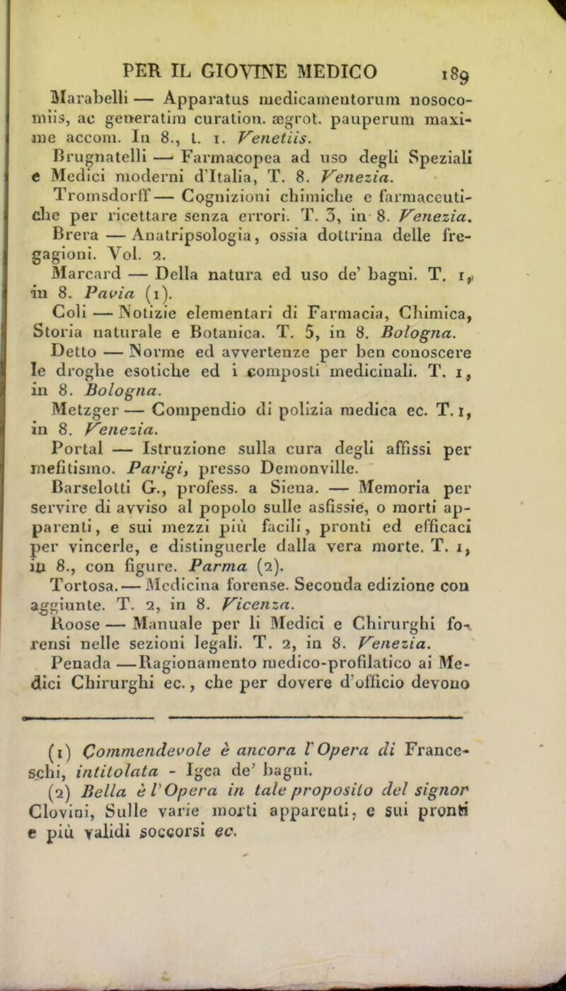 Marabelli — Apparatus mcdicameutorum nosoco- miis, ac generatili! curation. oogrot. pauperum maxi- me accom. In 8., L 1. Venetiis. Brugnatelli —■ Farmacopea ad uso degli Speziali e Medici moderni d'Italia, T. 8. Venezia. Troinsdorff— Cognizioni chimiche e farmaceuti- che per ricettare senza errori. T. 3, in 8. Venezia. Brera—Auatripsologia, ossia dottrina delle fre- gagioni. Voi. 2. Marcard — Della natura ed uso de' bagni. T. 1,, in 8. Pavia (1). Coli — Notizie elementari di Farmacia, Chimica, Storia naturale e Botanica. T. 5, in 8. Bologna. Detto — IN orme ed avvertenze per ben conoscere le droghe esotiche ed i composti medicinali. T. 1, in 8. Bologna. Metzger— Compendio di polizia medica ec. T. 1, in 8. Venezia. Portai — Istruzione sulla cura degli affissi per inefitismo. Parigi, presso Demonville. Barselolti G., profess. a Siena. — Memoria per servire di avviso al popolo sulle asfissie, o morti ap- parenti, e sui mezzi più facili, pronti ed efficaci per vincerle, e distinguerle dalla vera morte. T. i, in 8., con figure. Parma (2). Tortosa. — Medicina forense. Secouda edizione con aggiunte. T. 2, in 8. Vicenza. Roose — Manuale per li Medici e Chirurghi fo- rensi nelle sezioni legali. T. 2, in 8. Venezia. Penada —Ragionamento iucdico-profilatico ai Me- dici Chirurghi ec, che per dovere d'ufficio devono (1) Commendevole è ancora l'Opera di France- schi, intitolata - Igea de' bagni. (2) Bella è V Opera in tale proposilo del signor Clovini, Sulle varie morti apparenti, e sui pronti e più validi soccorsi ec.