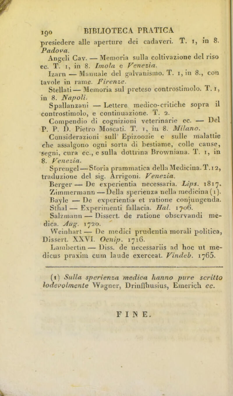 presiedere alle aperture dei cadaveri. T. I, in 8. Padova. Angeli Cav. — Memoria sulla coltivazione del riso ec. T. i, in 8. Imola c Venezia. Izarn — Manuale del galvanismo. T. i, in 8., con tavole in rame. Firenze. Stellali— Memoria sul preteso controstimolo. T. i, in 8. Napoli. Spallanzani — Lettere medico-critiche sopra il controstimolo, e continuazione. T. 2. Compendio di cognizioni veterinarie ec. — Del P. P. D. Pietro Moscati. T. t, in 8. Milano. Considerazioni siili' Epizoozie e sulle malattie clic assalgono ogni sorta di bestiame, colle cause, segni, cura ec, e sulla dottrina Browniana. T. i, in 8. Venezia. Sprengel — Storia prammatica della Medicina. T.12, traduzione del sig. Àrrigoni. Venezia. Bcrger— De experientia necessaria. Lips. 1817. Zimmermann—Della sperienza nella medicina ( 1). Bayle — De experientia et ratione conjungenda. Sthal— Experimenti fallacia. Hai. 1706. Salzmann — Disscrt. de ratione obscrvandi me- dica. Aug. 1720. Weinhart— De medici prudenti» morali politica, Dissert. XXVI. Oenip. 1716. Lnmbcrlm — Diss. de necessariis ad hoc ut me- dicus praxim cu in laude exerceal. Vindeb. 1765. (lì Sulla sperienza medica hanno pure scritto lodevolmente Wagner, Driuflhusius, Emerich ec. FINE.