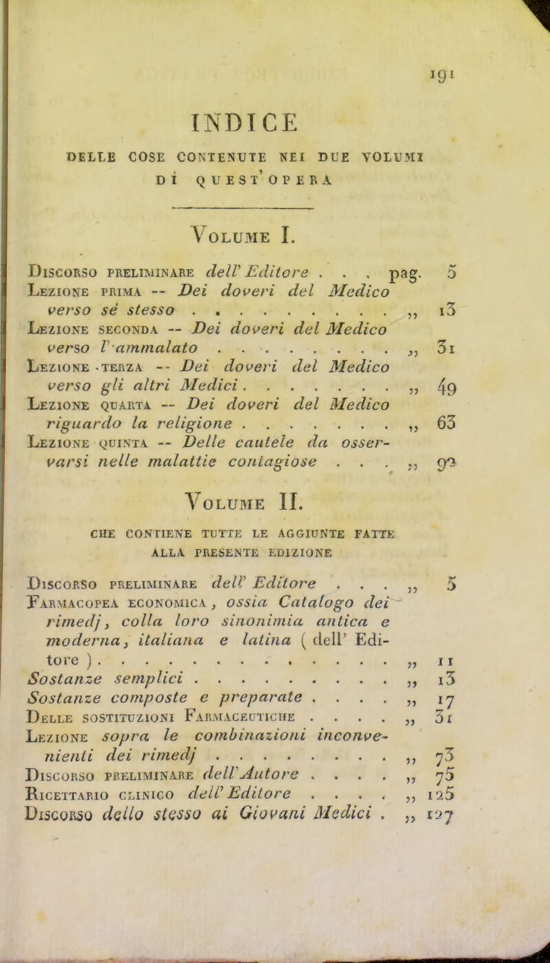 INDICE delle cose contenute nei due volimi dì quest'opera Volume I. Discorso preliminare dell Editore . . . pag. Lezione prima — Dei doveri del Medico verso sé stesso Lezione seconda — Dei doveri del Medico verso V ammalato Lezione -terza -- Dei doveri del Medico verso gli altri siedici ,, Lezione quarta — Dei doveri del Medico riguardo la religione ,, Lezione quinta -- Delle cautele da osser- varsi nelle malattie contagiose Volume II. CHE CONTIENE TUTTE LE AGGIUNTE FATTE ALLA PRESENTE EDIZIONE Discorso preliminare dell' Editore Farmacopea economica , ossia Catalogo dei rimedj, colla loro sinonimia antica e moderna, italiana e latina (dell' Edi- tore )........ „ Sostanze semplici Sostanze composte e preparate Delle sostituzioni Farmaceutiche „ Lezione sopra le combinazioni inconve- nienti dei rimedj Discorso preliminare dell .datore Ricettario clinico dell' Editore Discorso detto stesso ai Giovani Medici . „
