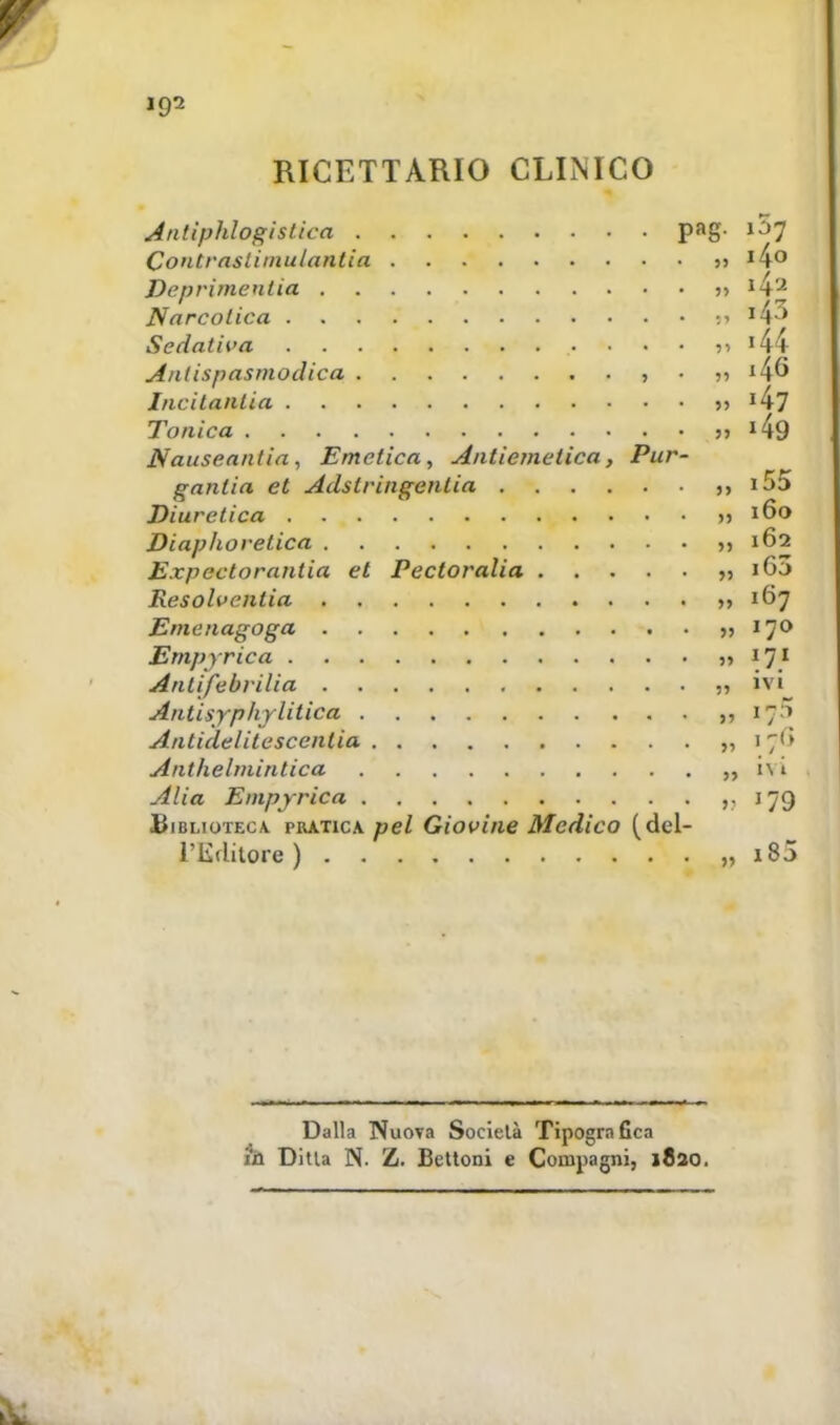 RICETTARIO CLINICO Antiphlogistica pag- »3*f Contrasliinulantia 35 14° Deprimentia  Narcotica :■> I4-:> Sedativa • ■ • >i » 44 Antispasmodica , • » ^46 Jncitanlia ?» Tonica 5, 149 Nauseantia, Emetica, Antiemetica, Pur- ganlia et Adslringentia i5d Diuretica >> 160 Diaphoretica 162 Expectorantia et Pectoralia i63 Resolvenlia 167 Emenagoga » 170 Empyrica 5, 171 Anlifebvilia ?» ivi Antisypìiylitica ,, Antidelitescentia „ 176 Anthelmintica i\t Alia Empyrica ,. 179 Biblioteca pratica pel Giovine Medico (del- l'Editore ) 185 Dalla Nuova Società Tipogra Gca i'ù Ditla N. Z. Bottoni e Compagni, 1820.