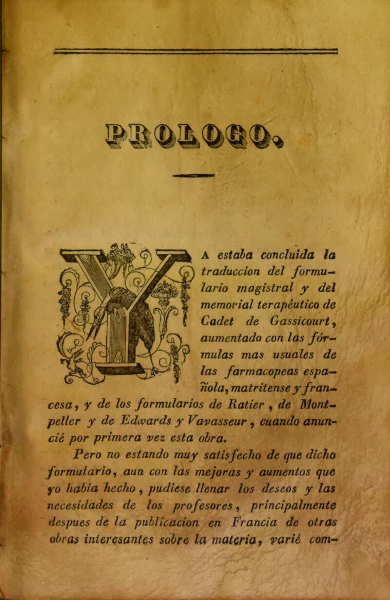 A estala concluida la traducción del formu- lario magistral y del memorial terapéutico de Cadet de Gassicourt, aumentado con las fór- mulas mas usuales de las farmacopeas espa- ñola^ matritense y fran- cesa y Y de los formularios de Ratier y de Mont- peller y de Edwards y Vavasseur, cuando anun- cié por primera vez esta obra. Pero no estando muy satisfecho de que dicho formulario, aun con las mejoras y aumentos que yo había hecho, pudiese llenar los deseos y las necesidades de los profesores, principalmente después de la publicación en Francia de otras obras interesantes sobre la materia i varié com-