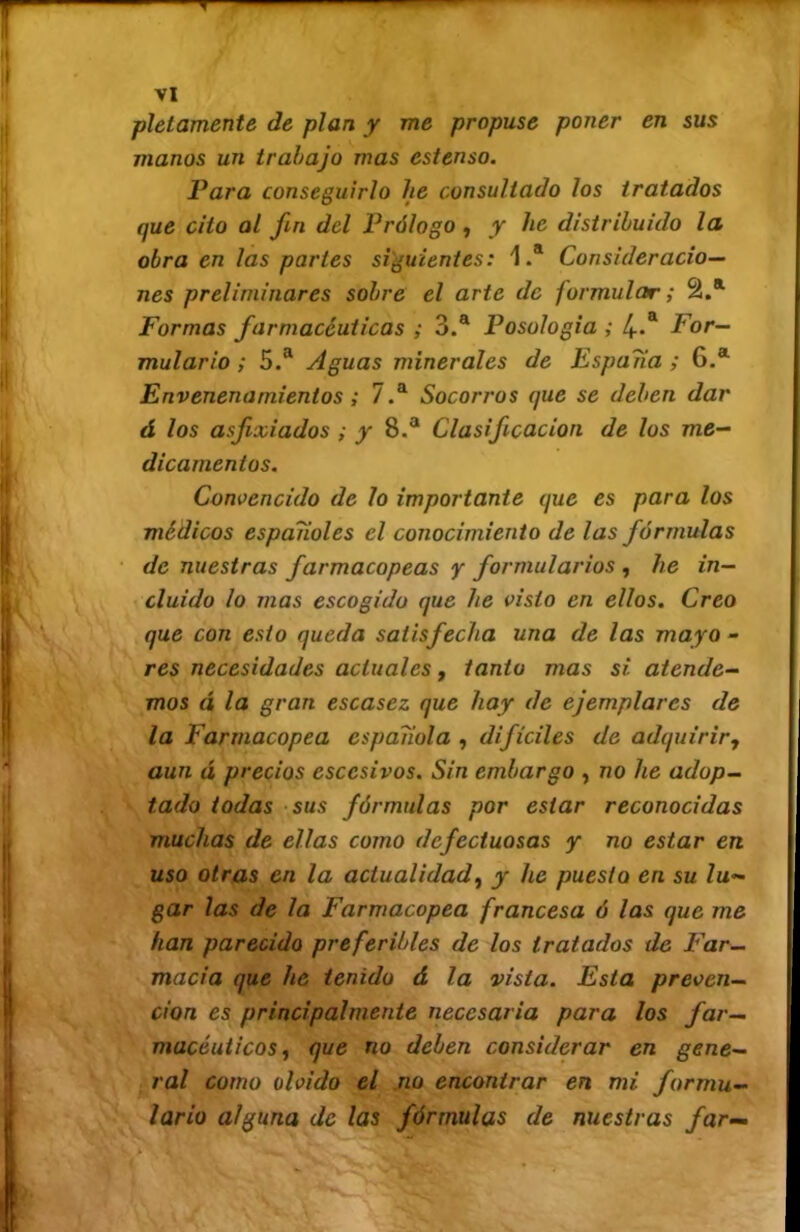 en sus pletamente de plan y me propuse poner manos un trabajo mas estenso. Para conseguirlo he consultado los tratados que cito al fin del Prólogo, y he distribuido la obra en las partes siguientes: 1.* Consideracio- nes preliminares sobre el arte de formular; Formas farmacéuticas ; 3.® Posologia ; 4-^ For- mulario ; 5.® Aguas minerales de España ; 6.® Envenenamientos; 7.® Socorros que se deben dar á los asfixiados ; y 8.® Clasificación de los me- dicamentos. Convencido de lo importante que es para los médicos españoles el conocimiento de las fórmulas de nuestras farmacopeas y formularios , he in- cluido lo mas escogido que he visto en ellos. Creo que con esto queda satisfecha una de las mayo- res necesidades actuales, tanto mas si atende- mos á la gran escasez que hay de ejemplares de la Farmacopea española , difíciles de adquirirj aun á precios escesivos. Sin embargo , no he adop- tado todas sus fórmulas por estar reconocidas muchas de ellas como defectuosas y no estar en uso otras en la actualidad^ y he puesto en su lu- gar las de la Farmacopea francesa ó las que me han parecido preferibles de los tratados de F'ar- macia que he tenido á la vista. Esta preven- ción es principalmente necesaria para los far- macéuticos ^ que no deben considerar en gene- ral como olvido el .no encontrar en mi formu- lario alguna de las fórmulas de nuestras far—