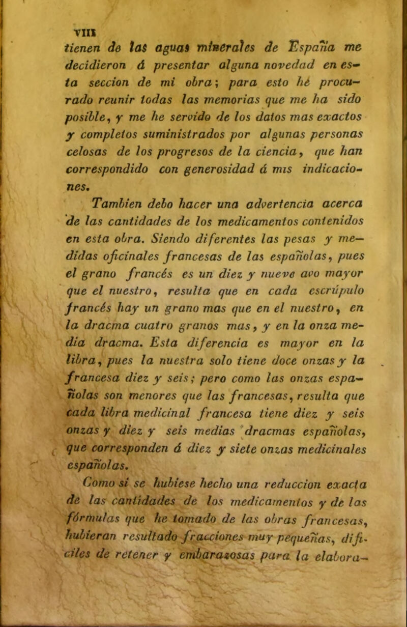 Tlll tienen de tas aguas minerales de 'Espaiia me decidieron á presentar alguna novedad en ta sección de mi obra; para esto hé procu- rado reunir todas las memorias que me ha sido posible^ y me he servido de los datos mas exactos y completos suministrados por algunas personas celosas de los progresos de la ciencia, que han correspondido con generosidad á mis indicacio- nes. También debo hacer una advertencia acerca de las cantidades de los medicamentos contenidos en esta obra. Siendo diferentes las pesas y me- didas oficinales francesas de las españolas, pues el grano francés es un diez y nueve avo mayor que el nuestro, resulta que en cada escrúpulo francés hay un grano mas que en el nuestro, en la dracma cuatro granos mas, y en la onza me- dia dracma. Esta diferencia es mayor en la libra, pues la nuestra solo tiene doce onzas y la francesa diez y seis; pero como las onzas espa- ñolas son menores que las francesas, resulta que cada libra medicinal francesa tiene diez y seis onzas y diez y seis medias *dracmas espariolas, ^ que corresponden á diez y siete onzas medicinales españolas. Como si se hubiese hecho una reducción exacta de las cantidades de los medicamentos y de las fórmulas que he tomado de las obras francesas, hubieran resultado fracciones muy pequeñas, difi, cites de retener y embarazosas para la elabora-