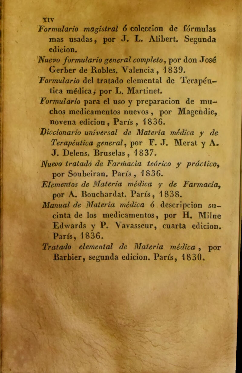 Formulario magistral 6 colección de formulas mas usadas) por J. L. Alibert. Segunda edición. ‘'Nuevo formulario general completo^ por don José Gerber de Robles. Valencia, 1839. Formulario del tratado elemental de Terapéu- tica médica 9 por L. Mariinet. Formulario para el uso y preparación de mu- chos medicamentos nuevos , por Magcndie, novena edición , París , 1 836. Diccionario universal de Materia médica y de Terapéutica general, por F. J. Merat y A. J. Delens. Bruselas, 1837. Nueco tratado de Farmacia teórico y práctico, ' por Soubeiran. París, 1836. Elementos de Materia médica y de Farmacia, por A. Bouchardat. París, 1838. Manual de Materia médica 6 descripción su- cinta de los medicamentos, por H. Milne Edwards y P. Yavasseur, cuarta edición. París, 1836. Tratado elemental de Materia médica , por Barbier, segunda edición. París, 1830.