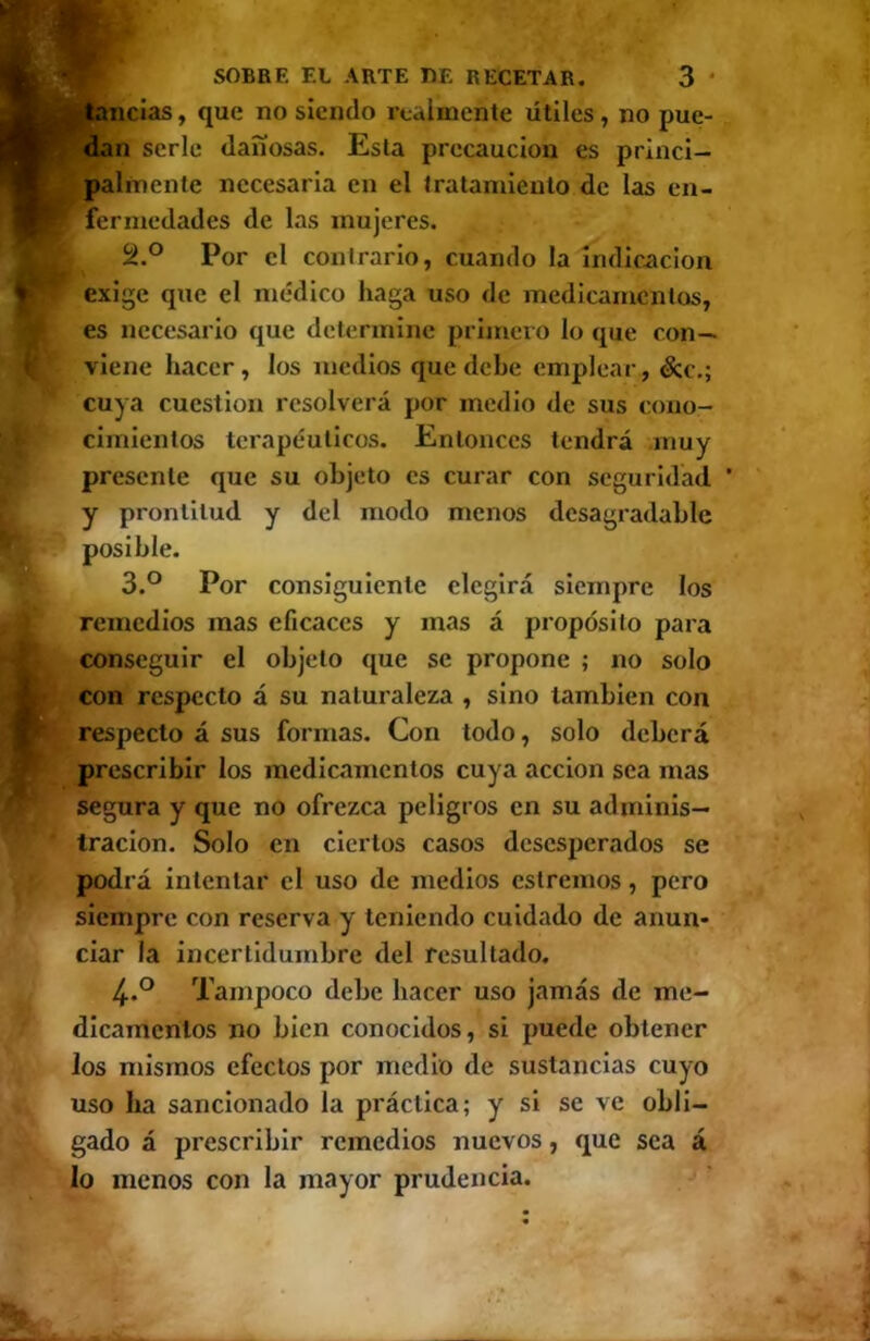 dan serle dañosas. Esta precaución es princi- palmente necesaria en el tratamiento de las en- fermedades de las mujeres. 2. ° Por el contrario, cuando la indicación exige que el médico haga uso de medicamentos, es necesario que determine primero lo que con- viene hacer, los medios que dehe emplear, &c,; cuya cuestión resolverá por medio de sus cono- cimientos terapéuticos. Entonces tendrá muy presente que su objeto es curar con seguridad ’ y prontitud y del modo menos desagradable 3. ° Por consiguiente elegirá siempre los remedios mas eficaces y mas á propósito para conseguir el objeto que se propone ; no solo con respecto á su naturaleza , sino también con respecto á sus formas. Con todo, solo deberá prescribir los medicamentos cuya acción sea mas segura y que no ofrezca peligros en su adminis- tración. Solo en ciertos casos desesperados se podrá intentar el uso de medios estreñios, pero siempre con reserva y teniendo cuidado de anun- ciar la incertidumbre del resultado. 4. ° Tampoco debe hacer uso jamás de me- dlcanícritos no bien conocidos, si puede obtener los mismos efectos por medio de sustancias cuyo uso ha sancionado la práctica; y si se ve obli- gado á prescribir remedios nuevos, que sea á lo menos con la mayor prudencia.
