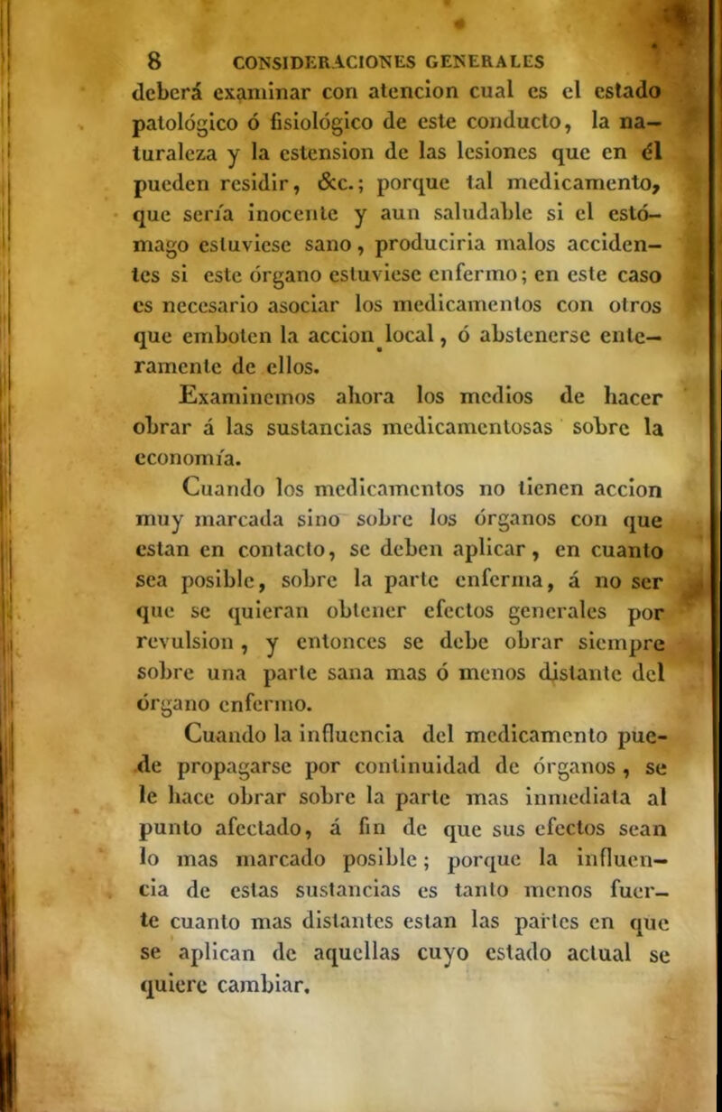 deberá examinar con atención cual es el estado patológico ó fisiológico de este conducto, la na- turaleza y la eslension de las lesiones que en él pueden residir, 6cc.; porque tal medicamento, • que sena inocente y aun saludable si el estó- mago estuviese sano, produciria malos acciden- tes si este órgano estuviese enfermo; en este caso es necesario asociar los medicamentos con otros que emboten la acción local, ó abstenerse ente- ramente de ellos. Examinemos ahora los medios de hacer obrar á las sustancias medicamentosas sobre la economía. Cuando los medicamentos no tienen acción muy marcada sino sobre los órganos con que están en contacto, se deben aplicar, en cuanto sea posible, sobre la parte enferma, á no ser que se quieran obtener efectos generales por revulsión , y entonces se debe obrar siempre sobre una parte sana mas ó menos distante del órgano enfermo. Cuando la influencia del medicamento pue- •de propagarse por continuidad de órganos , se le hace obrar sobre la parte mas inmediata al punto afectado, á fin de que sus efectos sean lo mas marcado posible; porque la Influen- cia de estas sustancias es tanto menos fuer- te cuanto mas distantes están las pai tes en que se aplican de aquellas cuyo estado actual se quiere cambiar.