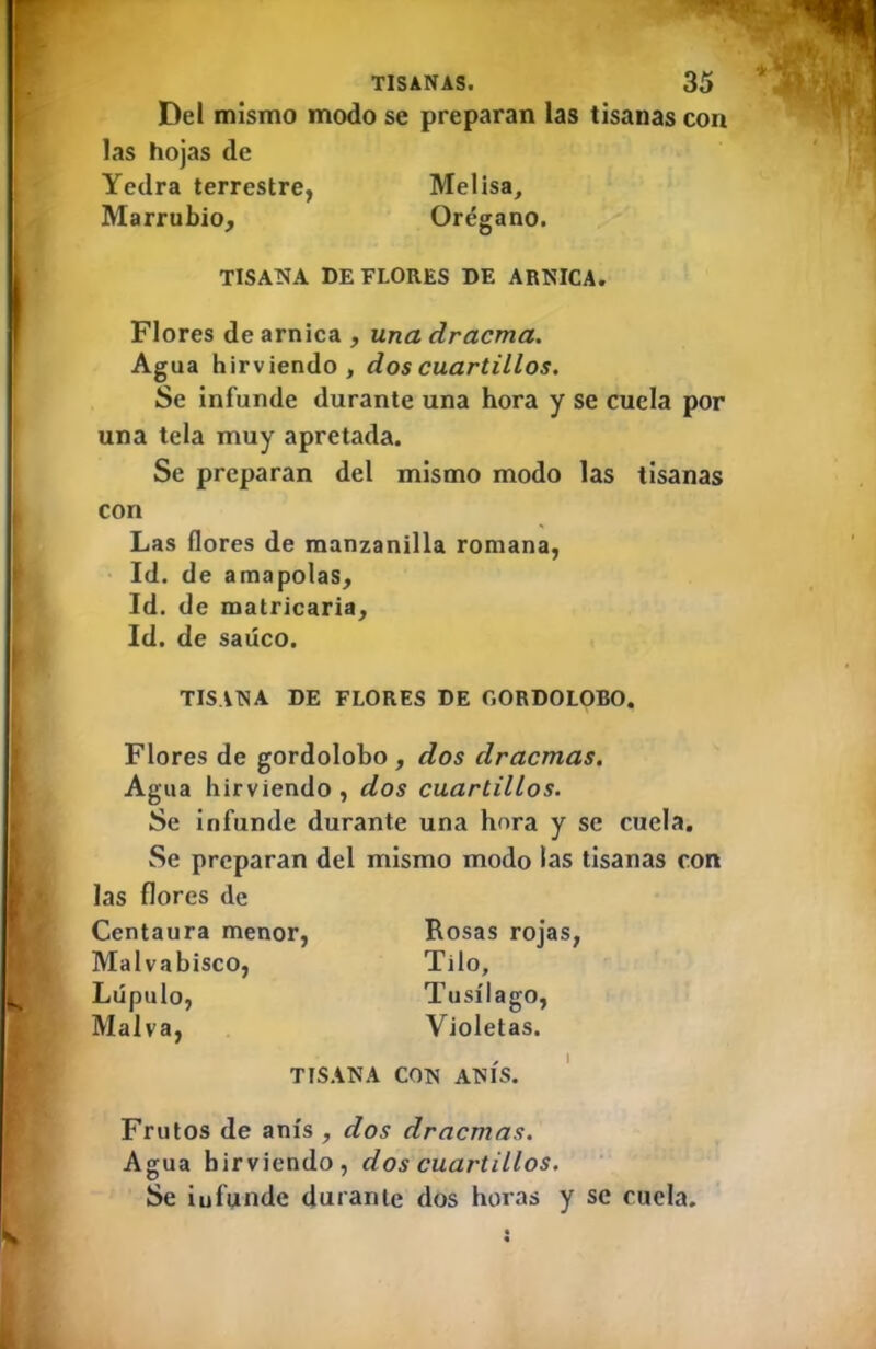 Del mismo modo se preparan las tisanas con las hojas de TISATÍA DE FLORES DE ARNICA. Flores de arnica , una dracma. Agua hirviendo, dos cuartillos. Se infunde durante una hora y se cuela por una tela muy apretada. Se preparan del mismo modo las tisanas con Las flores de manzanilla romana, Id. de amapolas. Id. de matricaria. Id. de saúco. TISANA DE FLORES DE GORDOLOBO. Flores de gordolobo , dos dracmas. Agua hirviendo, dos cuartillos. Se infunde durante una hora y se cuela. Se preparan del mismo modo las tisanas con las flores de Centaura menor, Rosas rojas, Malvabisco, Tilo, Lúpulo, Tusílago, Malva, Violetas. Yedra terrestre Marrubio, Melisa, Orégano. TISANA CON ANÍS. Frutos de anís , dos dracmas. Agua hirviendo, dos cuartillos. Se iufunde durante dos horas y se cuela.
