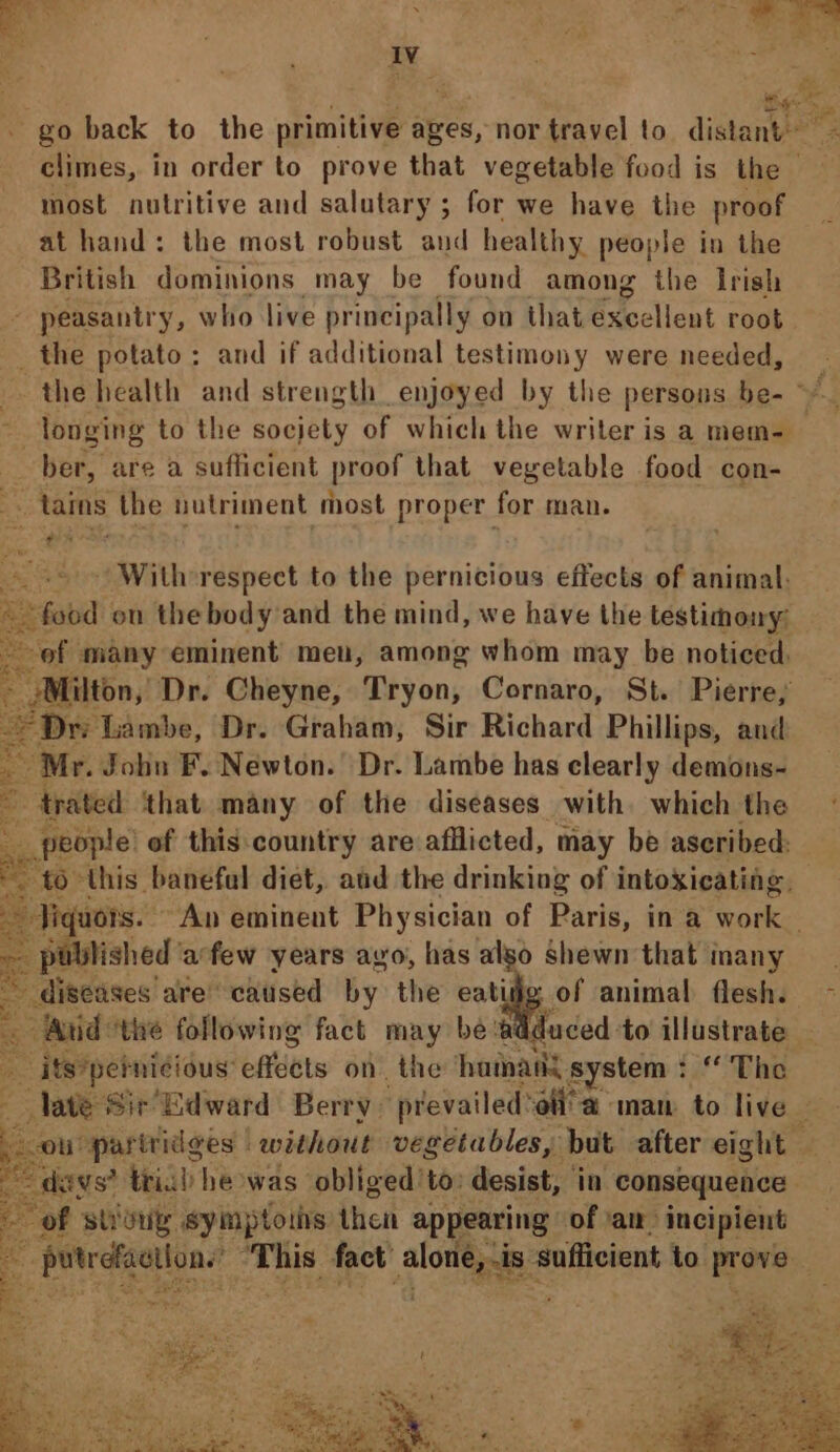 Iv most nutritive and salutary ; for we have the proof at hand: the most robust and healthy people in the British dominions may be found among the Irish - peasantry, who live principally on that Excellent root _ the potato: and if additional testimony were needed, . longing to the socjety of which the writer is a mem- _ ber, are a sufficient proof that vegetable food con- . tains the nutriment most proper for man. ~ With-respect to the pernicious effects of animal: est ou the body and the mind, we have the testimony: -ef many eminent meu, among whom may be noticed. Milton, Dr. Cheyne, Tryon, Cornaro, St. Pierre, Dri Lambe, Dr. Graham, Sir Richard Phillips, and _ Mr. John F. Newton. Dr. Lambe has clearly demons- 3 trated that many of the diseases with. which the | _people of this:country are afllicted, may be ascribed: : cian are’ sichiicbe hk the eatifig of animal flesh. iid: ‘the following fact may be w edad: to illustrate ; _ its?pebnicious eats on the hatnany system : “ The of strony, symptoins then appearing of ‘an incipient