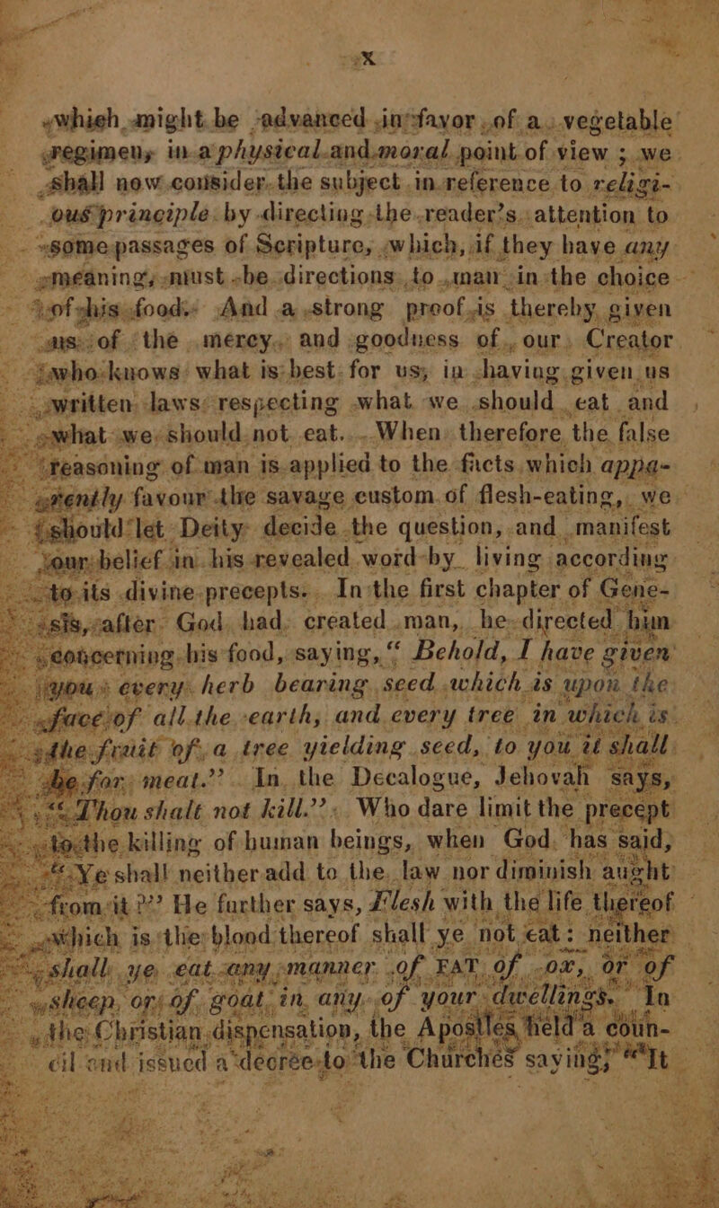 a ee. 8 iin ywhieh, anight be -advanced .inefayor of a. vegetable’ Pegumeny in a physical. and.mos: al. point of. view ;..we. Shall now.cousider. the subject. in.reference to celags ie ee aes by» directing, mee wie Ss attention 3 “26” w ei Bo © ° SS =] i] Fi a4 aD, oO wm j=) ye Ms “© < .* “Ss —_ ‘Ss | “~~ yw. ot Cage oe — eae. ae alll aa tae) MS rs oe O- he ip = DS Fe hone’ “ohn Mata ta S ireekoous i J wmnat cin the choice ‘ * Apt shis. foods And .a strong proof is. thereby, given asvof the merey.. and | goodness. of, our, Creator ; iavho: knows: what is:best: for us; in having. given. us eapitten; oar ele Mex eri what we should. aide: and # apes Stone ‘thre. savage. eustom. f flesh- atte we : ould “let: Deity: decide. the question, . and. manifest vour: belief in. his revealed ‘word: by. living. according: Eo its divine: precepts... In:the first chapter of ¢ rene- asis,: after. God. had, created .man,,_he= directed hi mn » eohcerning bis food, saying, nN Behold, T have e given’ yous every. herb bearing seed. which is Upon. the faceiof all.the earth, and every tree in. hick, ams. «adhe all, frait oft, a tree yielding seed, to you. ae S. a! eg for. meal.” - In. the Decalogue, Jehovah ‘says, a “{ Thou shalt not kill.” . Who dare limit the ‘precept is -- Yacthe killing of human ton when God. has. said, uy, 2 shal neitheradd to Hey law. hor diminish a aug shit = athich j oe YO eat. tan “any manner 9 Saar i “on of. goat, an, any of your nes : A lt - a5 Oe nsation,. the saan a is tin end issued a “decreesto” the Chire eS sayiid) feet