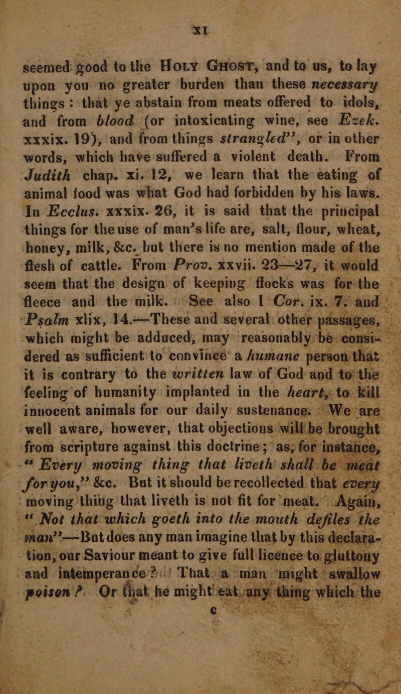seemed: Sood tothe Hoty. GHost, and to us, to lay upon you no greater burden’ than these necessary things : that ye abstain from meats offered to idols, and from blood (or intoxicating wine, see Ezek. xxxix. 19), and from things strangled’’, or in other words, which have duffewed a violent death. From Judith chap. xi.12, we learn that the-eating of — animal {ood was what God had forbidden by his laws. In Ecclus. xxxix. 26, it is said that the principal things for the use of man’s life are, salt, flour, wheat, honey, milk, &amp;c. but there isno mention made of the - fiesh of cattle. From Prov. xxvii. 23—27, it would Aa seem that the design of keeping flocks was: forthe — fleece and the milk. «See also 1 Cor, ie ae and). “Psalm xlix, 14.+—-These and ‘several: other. passages, ns which might be adduced, may ‘reasonably be: consi- dered as waffivient? to convince’ a humane person that. 5 it is contrary to the written law of God and tothe feeling of humanity implanted in the heart,: ie ‘ill eae innocent animals for our daily: sustenance. \'W oe well aware, however, that objections will brought A 4 from scripture against this doctrine; ‘as; fol ice, i fag moving thing that liveth’ shall Ut be » shoving) ‘thing’ that liveth is not fit for incl we ain, © Not that which goeth into the mouth defiles the ‘man?—Bat does any man imagine that by this declara-_ . ‘tion, our Saviour | meant to give full licence Se ny 6 and intemperance’! Pol That. aman might: swallow. — poison ?. Or fat he might! ata ad which ¢ ty fet eee Sar Ps,