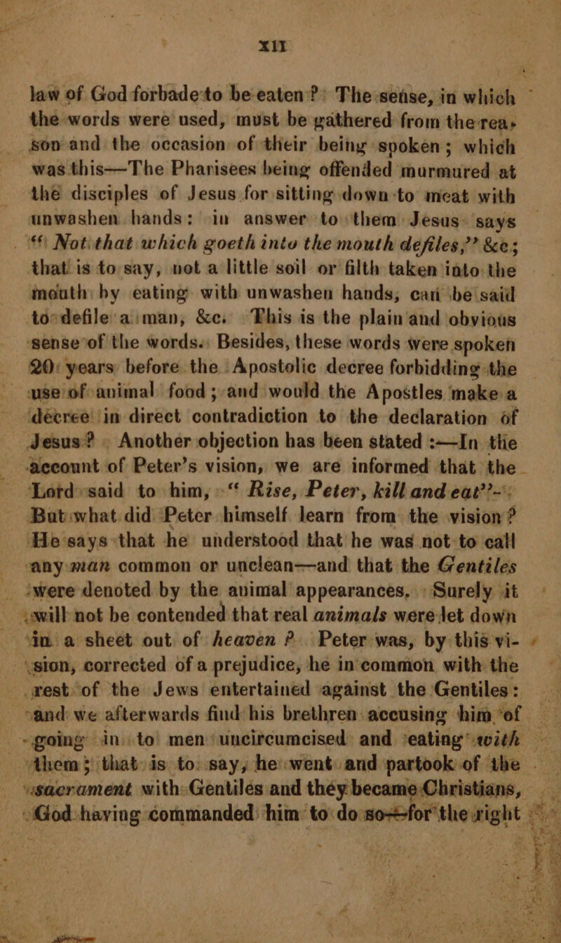 xt the words were used, must be gathered from the reas son and the occasion of their being spoken; which was this—The Pharisees being offended murmured at the disciples of Jesus for sitting down-to meat with unwashen hands: in answer to them: Jesus. says that. is to say, vet a little soil or filth taken into the imeuth: by eating with unwashen hands, can sbe said tordefile aman, &amp;c. This is the plain and obvious ‘senseof the words. Besides, these words were spoken 20: years: before. the. Apostolic decree forbidding the ‘decree in direct Shea diathan to the declaration of Jesus? . Another objection has been stated :—In tlie Lotd»said to him,“ Rise, Peter, kill and eat??-': Bat what did Peter himself learn from the vision ? ‘He says that he understood that he was not-to call “any: man common or unclean—and that the Gentiles iwere denoted by the avimal appearances, Surely it ‘in a sheet out of heaven ?. Peter was, by this vi- ,sion, corrected of a prejudice, he incommon with the rest. of the Jews entertained against the Gentiles: usacrament with: Gentilés and théy becam ~
