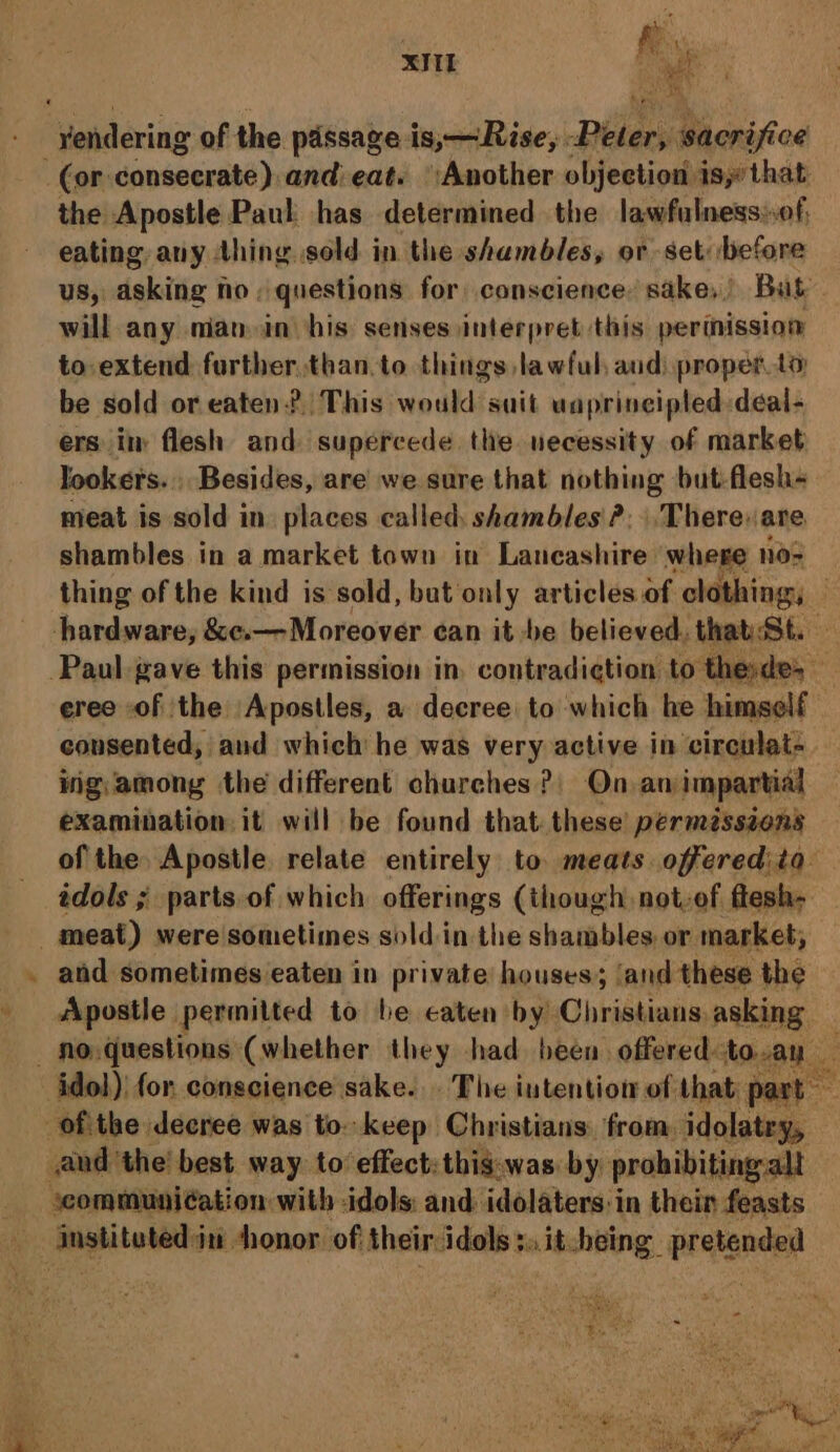 xk ih yendering of the passage is,— Rise, piles: sacrifice (or dopsnerdhad: and eat. Another objection isythat the Apostle Paul has determined the lawfulness»of, eating, any thing. sold in the shambles, or set: before US, asking no; questions for conscience’ sake, Bat will any mian-in his senses interpret this perinission to extend further than.to things lawful, aud) proper.to be sold or eaten? This would suit uaprincipled-deal- ers im flesh and supercede. the uecessity of market Jookers., Besides, are we sure that nothing but-flesh« meat is sold in places called shambles ?: There: are shambles in a. market town in Lancashire where nos thing of the kind is sold, bat only articles of clothing, hardware, &amp;¢e.—Moreover ¢an it be believed. that:St. — Paul gave this permission in. contradiction to thesde, eree of the Apostles, a decree to which he himself consented, and which he was very active in circulat- ing; among the different churches? On, an impartial examination it will be found that. these permissions of the. Apostle relate entirely to meats offeredita édols ; parts. of which offerings (though not-ef ftesh- meat) were sometimes soldin the shambles. or market; and sometimes eaten in private houses; ‘and these the Apostle permitted to be caten by Christians asking - No. questions (whether they had been offered to.ay ies idol) for conscience sake... The intention of that part — -ofithe decree was to-keep Christians. from idolatry, — and the’ best way. to effect: thig.was by probibiting.alt scommuniéation with idols: and idolaters:in thein feasts anspitoleds int honor. of their idols s.it-heing pretended