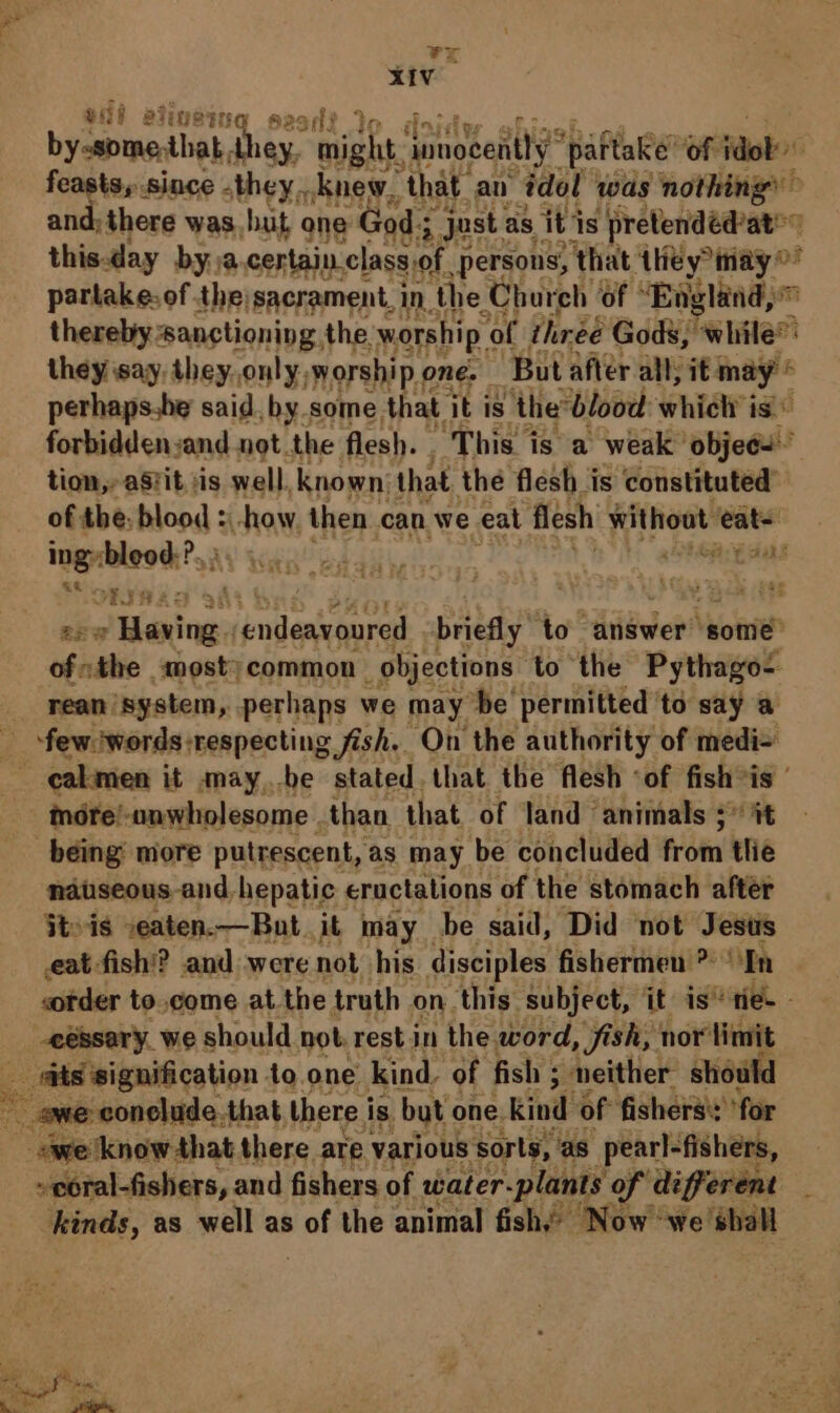 . vx XIV ee ating @ sear? by-some, that Niky. mph: jimoeentty” paftake’ of jdok&gt; feasts, since they, knew, that an idol was nothing’ and; there was but one God; ry Just as iti ‘is pretendéd’at thisday by.ja certain class, of persons, ‘that Atiey® may partake: of the: sacrament, in. ‘the Chureh ‘of “England, mM thereby sanctioning the. worship « of threé Gods, ehite® they say, they. only, worship o one. ‘But after alll, it we iF h perhaps.be said, by some that. it is the ‘blood: whiel is forbidden:and not the flesh. This is a weak’ objec’ tion,» aSfit. iis well. known: that the flesh is constituted’ of the: blood :-how then can we eat flesh Hithioat eat~ ingy cbleod? XY Wan! bhai, 2 AEA arabnan pndgaeonred briefly ‘to answer some” of ihe -moost? common objections to the Pythago- _ rean system, perhaps we may ‘be permitted to say a - few iwords:respecting fish. On the authority of medi= : cal men it may,.be stated. that the flesh ‘of fish ~ mére!-unwholesome than that of land ‘animals ¢* % being’ more putrescent, as may be concluded te dtid ne nauseous-and. hepatic eructations of the stomach after iteis -eaten.—But_ it may be said, Did not Jesus eat fish’? and were not his disciples fishermen &gt; ‘En &lt;order to.come atthe truth on this subject, it is” tie. _eéssary_we should not. rest in the word, fish, nor limit e ‘ts signification | 4o.one kind. of fish 5 ; neither should ene rita that there i is but one kind of fishers’: ‘for “we know that | there are various sorts, ‘as pearl-fishers, -voral-ishers, and fishers of water rs o ee cs See