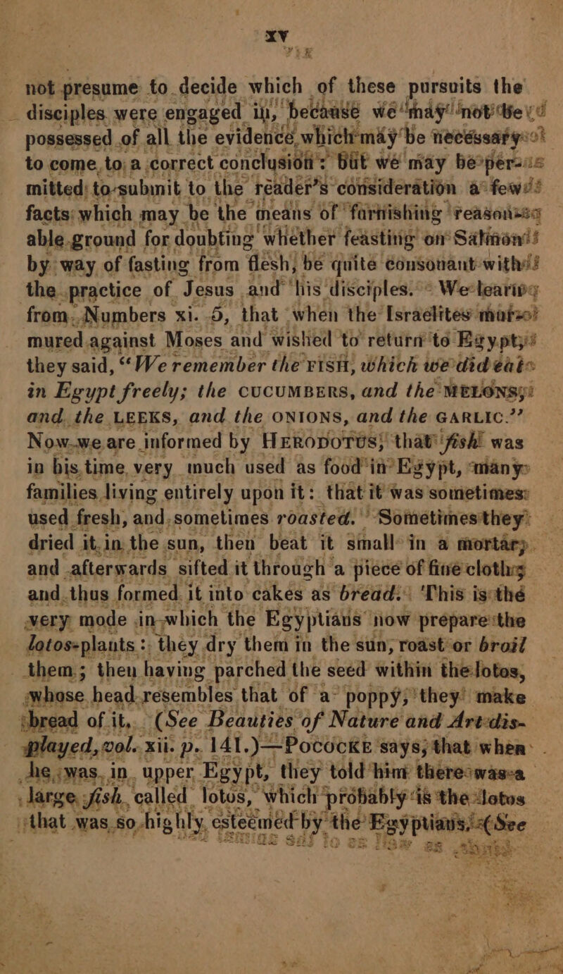 \ se not presume to decide which of these pursuits the disciples. were engaged ih, “hedawwe we ‘mag! not Be vo possessed of all the evidence, which'may’ ‘be necessary ot to come, to; a correct. conclysiot': But we may be*persis mitted: to-subinit to the reader’ s° consideration a few! facts: which may. be ‘the means ‘of farhishing ‘reasoises able. ground. for doubting: whether feasting on Salinonis by way of fasting from ‘flesh; be quite consonant with! the. practice of. ‘Jesus and ‘his ‘disciples.’ Weelearipy mured. against Moses and wished to’ return’ to Egyptys they said, “We remember the Fisit, which wedideai« in Egypt freely; the cucuMBERS, and the MELONSgi and. the LEEKS, and the ONIONS, and the GARLIc.”’ Now.we are. informed by HERopoTus} that’ fish! was in bis.time, very much used as food ‘im Egypt, many families living entirely upon it: that it was sometimes: used fresh, anid: sometimes roasted. Sometimes they’ dried it,in. the sun, then beat it small in a mortar). and afterwards. sifted it through’ a piece of fine cloths and. thus, formed. it into cakes as bread: ‘This is:thé very” mode. in.which the Egyptians” now prepare the Zotos-plants :. ‘they. dry them in the sun, roast’or broil sybase head. resembles that of a “poppy; they’ make ebread of it, (See. Beauties of Nature and Art-dis- played, vol. ii. p. 141.)—Pococke ‘says; that when: Aig cwas.in. upper, Egy pt, they told hint thereswasea Jarge, fish, ‘called lotus, which ‘probably: d&amp; the Jotos that WAS. 80, Aighly, med by. nity 24 peo