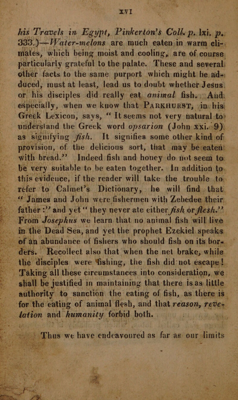 his Travels in Egypt, Pinkerton’s Coll. ps Iki. po 333. )—Water-melons are much eaten in warm eli-; males, which being moist and cooling, are of course, particularly rake to the palate. These and several: other facts to the same purport which might: he ad- duced, must at least, lead us to doubt whether Jesus. or his disciples did really eat animal, fishy, And especially, when we know that PARKHURST, «in: his) Greek Lexicon, says, “ It seems not very natural. tor understand the Greek word opsarion (John xxi. 9); as signifying fish. Wt signifies some other kind of; provision, of the delaicee sort, that may be eaten’ with bread.”” Indeed fish and honey do not seem to: this evidence, if the reader will take the trouble to- refer to Calmet’s. Dictionary, he will find . that, © James and John were fishermen with Zebedee their. of an abundance of fishers who should fish on its bors. ders. Recollect also that when the net brake, while. the disciples were ishing, the fish did:not escape |. | shall: be justified in maintaining that there isas: little for the eating of animal flesh, ani that reason, reves alee and PA LOHY, forbid both. Thus we have ydcavouied as far as our + limits