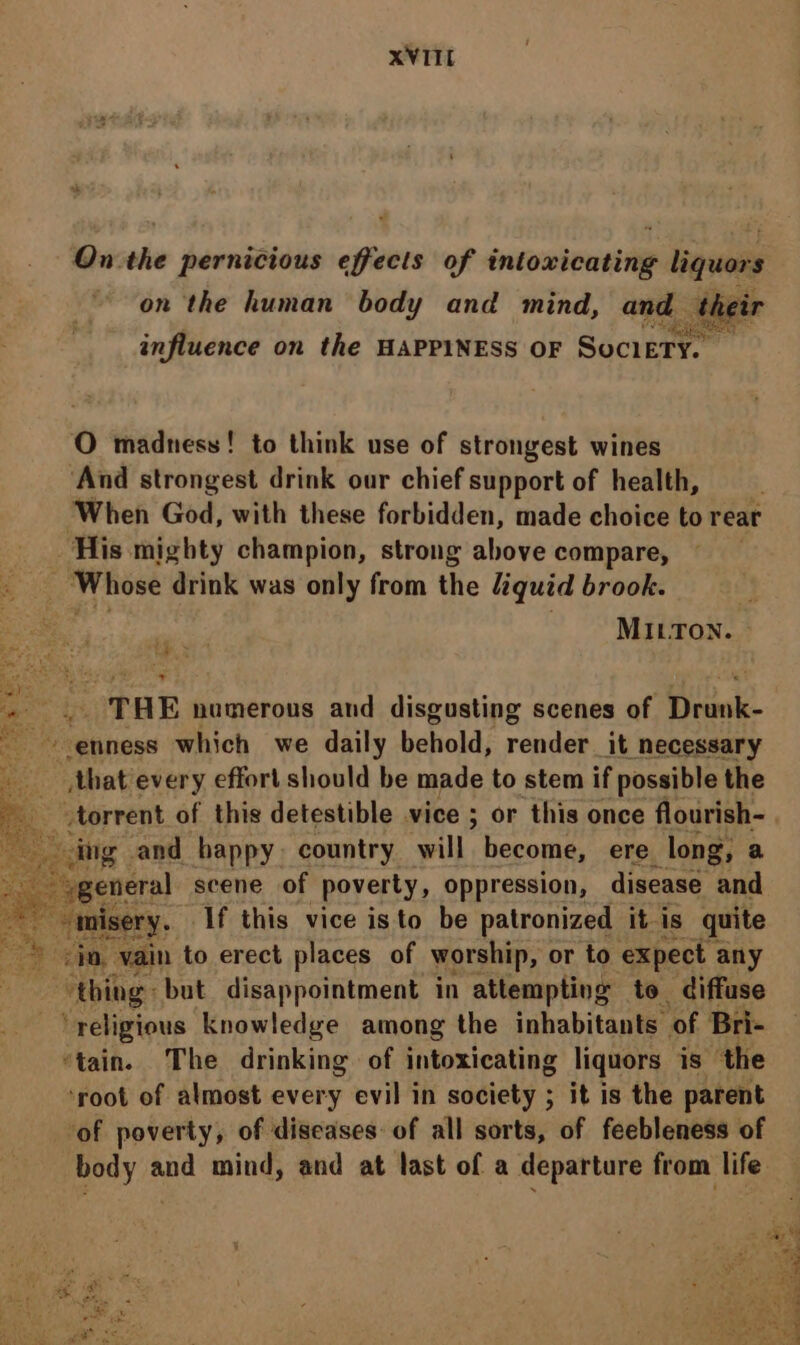 On. the pernicious effects of intoxicating liquors on the human body and mind, and; the influence on the HAPPINESS OF Society. O madness! to think use of strongest wines ‘And strongest drink our chief support of health, ‘When God, with these forbidden, made choice to reat His mighty champion, strong above compare, : Whose drink was only from the liquid brook. MILTON. ~ te TRE numerous and disgusting scenes of Be he -etiness which we daily behold, render it necessary that every effort should be made to stem if possible the iz ater rent. of this detestible vice ; or this once fourth < “Sgeneral scene of poverty, oppression, disease a Sa ee If this vice isto be patronized it. is quite os na, vain to erect places of worship, or to expect any thing: but disappointment in attempting to diffuse ‘religious knowledge among the inhabitants ‘of Bri- ‘tain. The drinking of intoxicating liquors is the ‘root of almost every evil in society ; it is the parent ‘of poverty, of diseases: of all sorts, of feebleness of body and mind, and at last of a departure from life x as ee eee