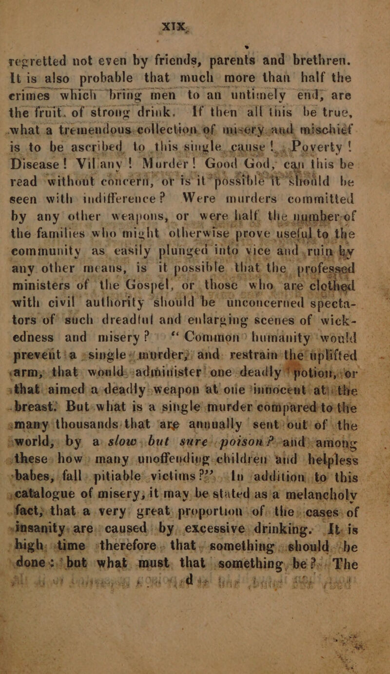 regretted not even by friends, parents and brethren. It is _also probable that much more than’ half the erimes which’ ‘bring | men to an “untimely end, are the fruit. of strong drink. {f then all this be true, what a tremendous. collection. of miséryoand ralaohidt is to be ascribed. to this. single. cause |. 4 Poyerty ! Disease! Vil. any ! Marder { Good God, ca this be read without concern, or is it” “possible: WE 'SHedld be seen with indifference? Were murders committed by any other weapons, or were half the humberr&lt; “of ihe families who might otherwise prove. useful, to the community as. easily plunged ‘into vice and, ruin by any other means, is it possible that the _ profess ministers of the Gospel, « or , those _ who, ‘are clot hed tors of such dreadtut and enlarging scenes of wick- edness and misery? © ‘ Common? humanity ‘would prevent ia »single « murder}; and: restrain the’ u uplifted arm; that would: :administer’ one deadly emany thousands that ‘are annually sent) out of the oworld,; by a slow, but sure, poison P-and among catalogue of misery; it. may. be niatad asia melancholy fact; that.a very great, proportion of: thie». cases: of “insanity. are. caused by, excessive. drinking. It: is high, time therefore that . something ..should. he done. sh bat what. must that vic h ahd Bey Me at s ' d ‘ - gen eae kg Ww? 3 ‘aya re ay ve &amp; ed ee ie 2 is Pid etity pee Bit ggee