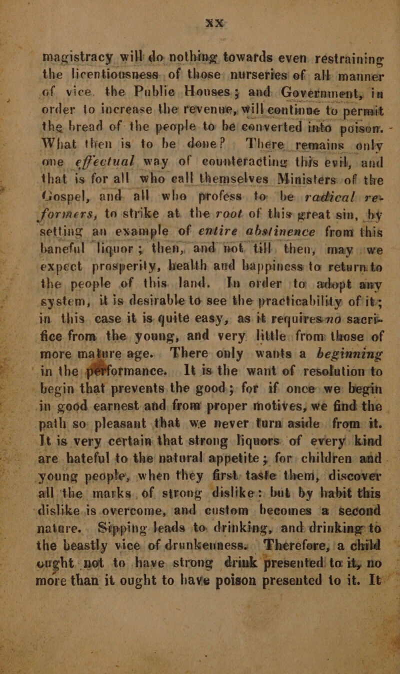 magistracy will do nothing beaded even. résipiatiew s the licentiousness. of those. nurseries of alt manner of vice, the Publie Houses; and Government, i in order to increase the revenue,, will continue to Permit the bread of the people to be converted into poison. - What then is to be done? There remains onby one sheetual way of counteracting this evil, and ; that is for all who eall themselves Ministers: of the @ Gospel, and. all whe profess. to. be radical ree . formers, to strike at the root of this great sin, by setting an example of entire abstinence from this — baneful ” ‘liquor ; then, and not: “tl, then, may owe . expect prosperity, health and happiness to returnito— the people of this. land. In order to adopt amy ‘ system, it is desirable to see the practicability of it in. this. ease it is quite easy, as it requiresna sacri- fice from the, young, and very little. from those of more mature age. There only wants a beginning E ‘inthe; elaine It is the want of resolution to ee begin that prevents the good; for if once we: begin jn geod earnest and, from proper motives, we find the | ~ path so: pleasant that we never turn aside from it. Jt is very certain that strong liquors: of every kind are hateful to the natural appetite ; for children amd young people, when they first, taste them, discover all the marks, of strong dislike: but by habit this -dishike..is overcome, and custom becomes a second natere. Sipping leads to. drinking, and. drinking: to the beastly vice of drunkennesss Therefore, 'a child ought not to have. strong drink ‘presented! to ity no more than it ought to have poison presented to it. Ie