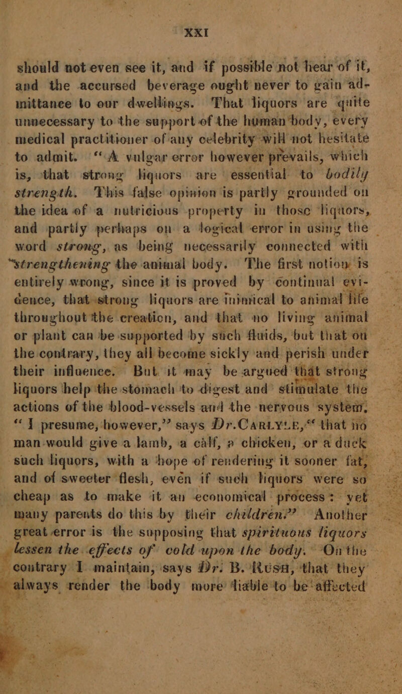 should not even see it, and if possible not hear of it, and the accursed beverage ought never to gain ad- inittanee to our divcllingai That liquors are quite unnecessary to the support of the haman ‘body, every medical practitioner of any celebrity will not hesitate to admit. ‘A vulgar error however prevails, which is, that strong hiquiors are essential to bodily strength. This false opinion is partly grounded on the idea of a nutricivus property in those liquors, and partiy perhaps on a Jogical error in asing the — word strong, as being necessarily connected with “strengthening the animal body. The first notion ts entirely wrong, since it is proved by continual evi- cence, that strong liquors are inimical to animal | ‘fife throughout the creation, and that no living animal or plant can be supported by stich fluids, ‘out that ou the contrary, they all become sickly and. perish under their influence. But it may be argued that strong liquors ‘help ‘the stomach to digest and’ stimulate the actions of the blood-vessels and the nervous: system, “7 presume, however,” says Dr.Car.yie,“ that ho man-would give a lamb, a calf, » chicken, or a duck such liquors, with a ‘hope of rendering it sooner fat, _and of sweeter flesh, evén if such liquors were SO 2 cheap as to make ‘it an economical process + ‘yet : 3 many parents do this by their children? Another ae great error is the supposing that spirituous liquors os the effects of cold upon the body. Ontie _ coutrary 1 maintain, ‘says Dr. B. Rusa, that they. always render the body more’ ‘liable to be’ affected : or Te o ’