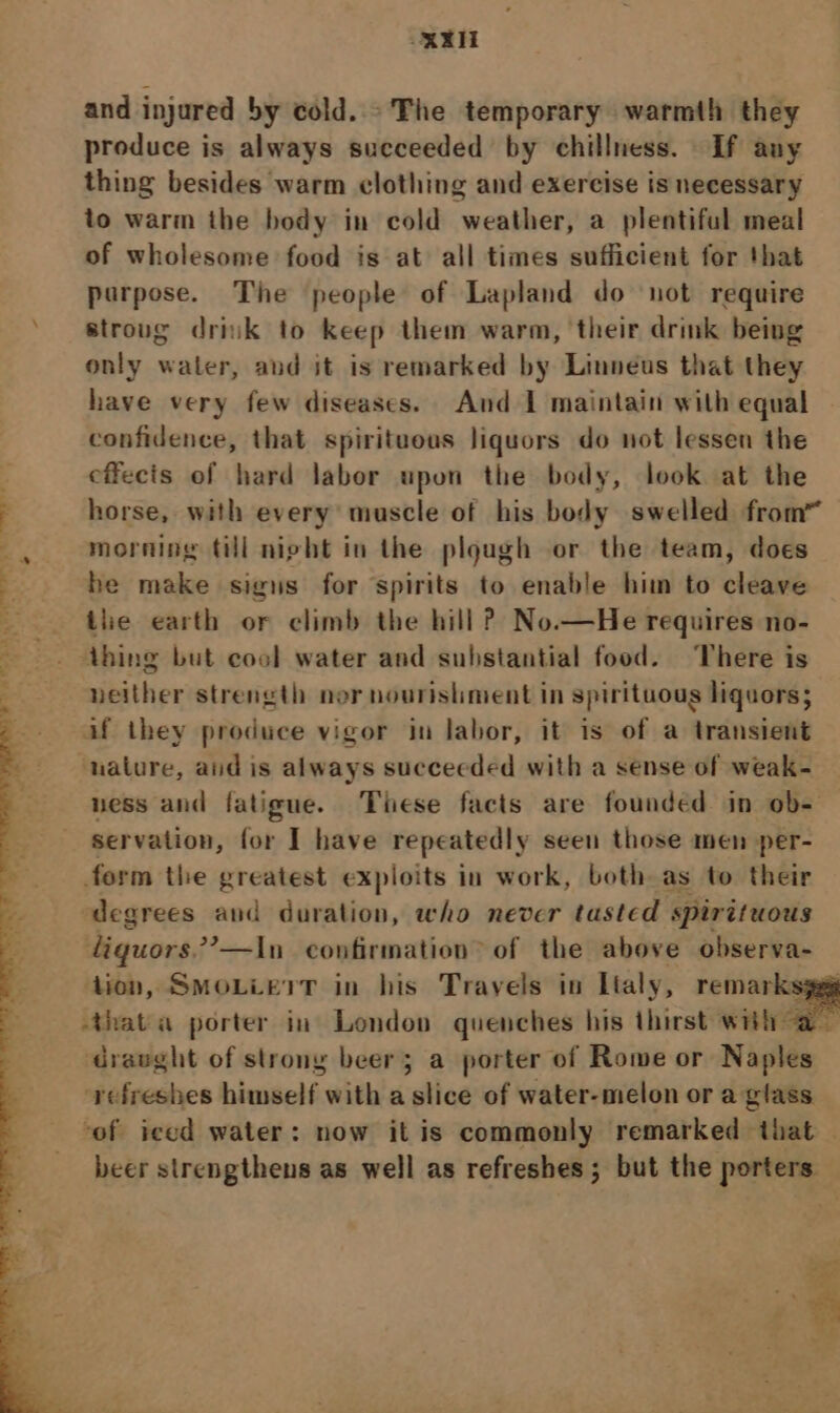 KX and injured by cold.» The temporary warmth they produce is always succeeded by chillness. If any thing besides warm clothing and exercise is necessary to warm the body in cold weather, a plentiful meal of wholesome food is at all times sufficient for that purpose. The people of Lapland do not require stroug driuk to keep them warm, their drink being only water, and it is remarked by Linneus that they have very few diseases. And I maintain with equal confidence, that spirituous liquors do not lessen the cffecis of hard labor upon the body, look at the \ horse, with every muscle of his body swelled from” -, morning til night in the plough or the team, does % he make sigus for spirits to enable him to cleave tle earth or climb the hill ? No.—He requires no- thing but cool water and substantial food. There is neither strength nor nourishment in spirituous liquors; af they produce vigor in labor, it is of a transient nature, aid is always succeeded with a sense of weak- ness and fatigue. These facts are founded in ob- servation, for I have repeatedly seen those men per- form the greatest exploits in work, both as to their degrees and duration, who never tasted spirituous liquors.’—In confirmation of the above observa- tion, SMOLLETT in his Travels in Lialy, remarksygg -thata porter in London quenches his thirst with a draught of strony beer; a porter of Rome or Naples refreshes himself with a slice of water-melon or a glass of iced water: now it is commonly remarked that — beer strengthens as well as refreshes ; but the porters