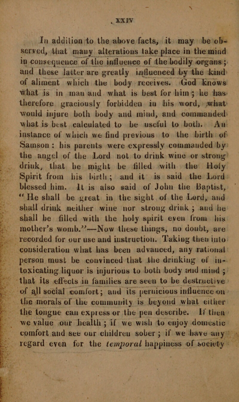 In aAditinn to the shin seonen it may be’ os men er and these latter are se aiamnehl by ‘the cia of aliment which the body receives. (God Knows what is in man and. what is best for him 3 he thas: therefore graciously forbidden in his word, what: would injure both body and mind, and commanded what is best calculated to be useful to both. Am instance of which we find previous. to the ‘birth. of Samson: his parents were expressly commanded ‘by the angel of the Lord not to drink wine or strong’ drink, that be might be filled with the Hoty Spirit from his birth; and it’ is said the Lord: blessed him. dt is also said of John the Baptist, — “He shall be great in the sight.of the Lord, and shall drink neither wine nor stroug drink ; and be shall be filled with the holy spirit even from his -. mother’s womb.””?——Now these things, no doubt, are _ recorded for our use and instruction. Taking theu into: ~ consideration what has been advanced, any rational: - person must be convinced that the drinking ef in. : toxicating liquor is injurious to both body aud mind ; '~ ‘that its effects in families are seen to be destructive -. of all social comfort; and its pernicious influence on» -. the morals of the ae is beyond what either the tongne can express or the pen describe, If then» we value our health ; if we wish to enjoy domestic comfort aud see our childreu sober; if we have any” . i ; regerd: even for the temporal happiness of society Ree aE re “ek