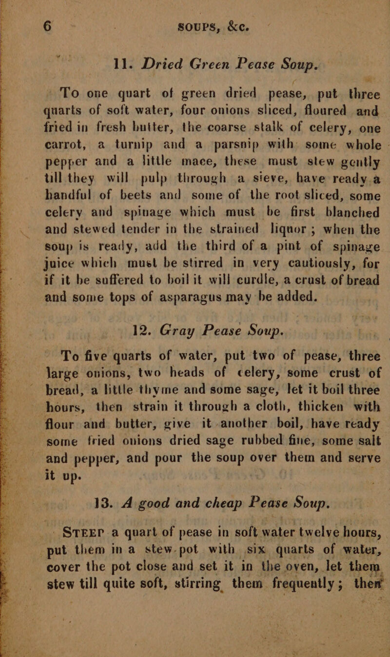 11. Dried Green Pease Soup. To one quart of green dried pease, put three quarts of soft water, four onions sliced, floured and fried in fresh butter, the coarse stalk of celery, one carrot, a turnip and a parsnip with some whole - pepper and a little mace, these must stew gently ull they will pulp through a sieve, have ready a handful of beets and some of the root sliced, some celery and spinage which must be first blanched and stewed tender in the strained liquor ; when the soup is ready, add the third of a pint of spinage juice which must be stirred in very cautiously, for if it be suffered to boil it will curdle, a crast of bread and some tops of asparagus may he added. 12. Gray Pease Soup. To five quarts of water, put two of pease, three large onions, two heads of celery, some crust’ of bread, a little thyme and some sage, let it boil three hours, then strain it through a cloth, thicken with flour and butter, give it another boil, have ready some fried onions dried sage rubbed fine, some salt and pepper, and pour the soup over them and serve it up. | 13. A good and cheap Pease Soup. _ STEEP a quart of pease in soft water twelve hours, put them in a stew-pot with six quarts of water, cover the pot close and set it in ihe oven, let them stew till quite soft, stirring them frequently ; ther